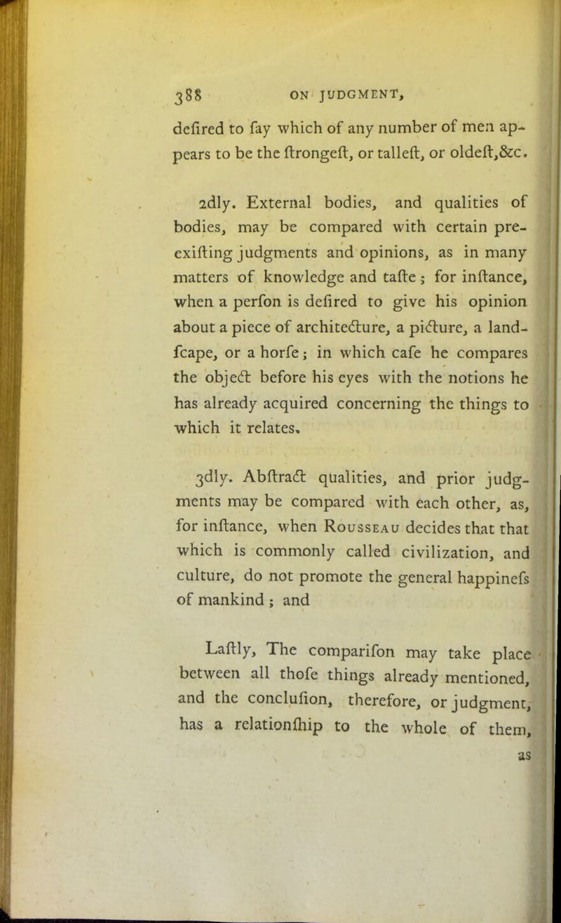 defired to fay which of any number of men ap pears to be the ftrongeft, or tailed, or oldeft,&c. 2dly. External bodies, and qualities of bodies, may be compared with certain pre- exifting judgments and opinions, as in many matters of knowledge and tafte; for inftance, when a perfon is defired to give his opinion about a piece of architecture, a picture, a land- fcape, or a horfe; in which cafe he compares the object before his eyes with the notions he has already acquired concerning the things to which it relates, 3dly. Abftract qualities, and prior judg- ments may be compared with each other, as, for inftance, when Rousseau decides that that which is commonly called civilization, and culture, do not promote the general happinefs of mankind ; and Laftly, The comparifon may take place between all thofe things already mentioned, and the conclufion, therefore, or judgment, has a relationfhip to the whole of them, as