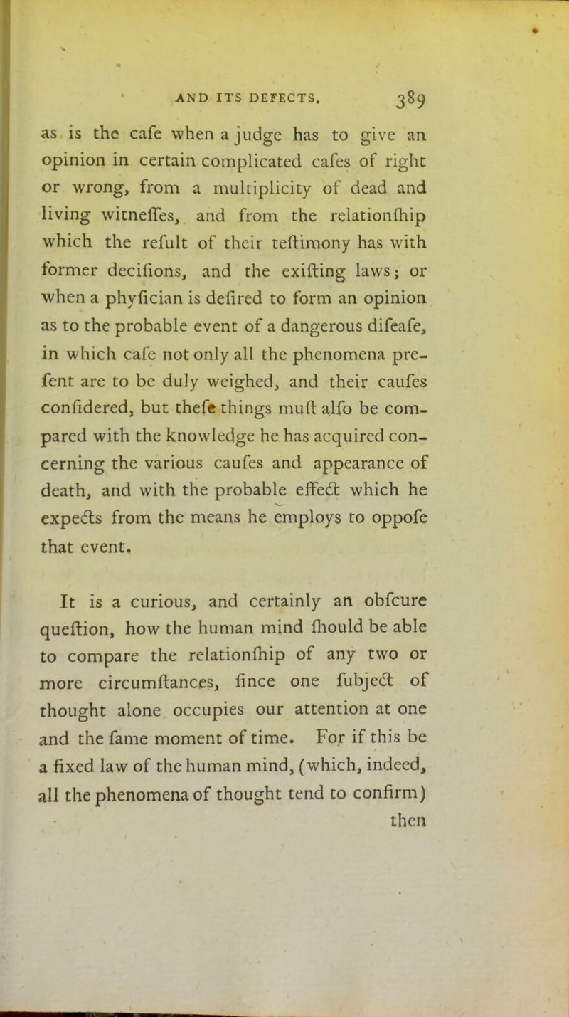 as is the cafe when a judge has to give an opinion in certain complicated cafes of right or wrong, from a multiplicity of dead and living witnelfes, and from the relationfhip which the refult of their teftimony has with former decifions, and the exifting laws; or when a phyfician is defired to form an opinion as to the probable event of a dangerous difeafe, in which cafe not only all the phenomena pre- fent are to be duly weighed, and their caufes confidered, but thefe things muft alfo be com- pared with the knowledge he has acquired con- cerning the various caufes and appearance of death, and with the probable effect which he expects from the means he employs to oppofe that event. It is a curious, and certainly an obfcure queftion, how the human mind mould be able to compare the relationfhip of any two or more circumftances, iince one fubjcd of thought alone occupies our attention at one and the fame moment of time. For if this be a fixed law of the human mind, (which, indeed, all the phenomena of thought tend to confirm) then