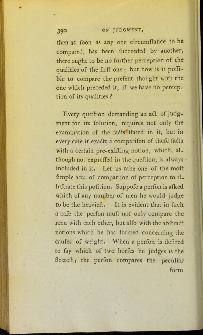 then as foon as any one circumftance to be compared, has been fucceeded by another, there ought to be no further perception of the qualities of the firft one; but how is it poffi- ble to compare the prefent thought with the one which preceded it, if we have no percep- tion of its qualities ? Every queftion demanding an act of judg- ment for its folution, requires not only the examination of the facts' ftated in it, but in every cafe it exacts a comparifon of thefe facts with a certain pre-exifting notion, which, al- though not expreffed in the queftion, is always included in it. Let us take one of the mod fimple acts of comparifon of perception to il- luftrate this pofition. Suppofe a perfon is afked which of any number of men he would judge to be the heavieft. It is evident that in fuch a cafe the perfon muft not only compare the men with each other, but alfo with the abftract notions which he has formed concerning: the caufes of weight. When a perfon is defired to fay which of two horfes he judges is the fleeteft; the perfon compares the peculiar form