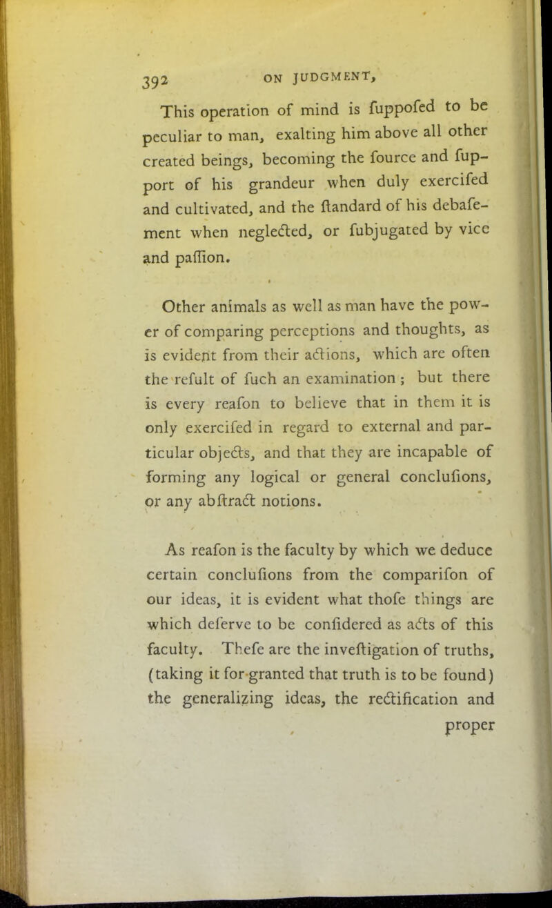 This operation of mind is fuppofed to be peculiar to man, exalting him above all other created beings, becoming the fource and fup- port of his grandeur when duly exercifed and cultivated, and the ftandard of his debafe- ment when neglected, or fubjugated by vice and pallion. Other animals as well as man have the pow- er of comparing perceptions and thoughts, as is evident from their actions, which are often the refult of fuch an examination ; but there is every reafon to believe that in them it is only exercifed in regard to external and par- ticular objects, and that they are incapable of forming any logical or general conclulions, or any abftract notions. As reafon is the faculty by which we deduce certain conclufions from the comparifon of our ideas, it is evident what thofe things are which deferve to be confidered as acts of this faculty. Thefe are the investigation of truths, (taking it for granted that truth is to be found) the generalizing ideas, the rectification and proper