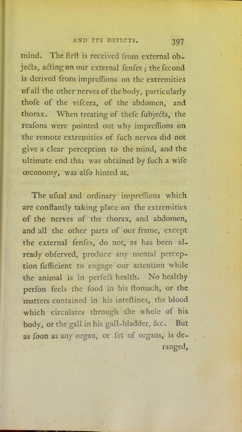 mind. The firlt is received from external ob- jects, acting on our external fenfes; thefecond is derived from impreflions on the extremities of all the other nerves of the body, particularly thofe of the vifcera, of the abdomen, and thorax. When treating of thefe fubjects, the reafons were pointed out why impreflions on the remote extremities of fuch nerves did not give a clear perception to the mind, and the ultimate end that was obtained by fuch a wife ceconomy, was alfo hinted at. The ufual and ordinary impreflions which are conftantly taking place on the extremities of the nerves of the thorax, and abdomen, and all the other parts of our frame, except the external fenfes, do not, as has been al- ready obferved, produce any mental percep- tion fufhcient to engage our attention while the animal is in perfect health. No healthy perfon feels the food in his ftomach, or the matters contained in his inteftines, the blood which circulates through the whole of his body, or the gall in his gall-bladder, &c. But as foon as any organ, or fet of organs, is de- ranged,