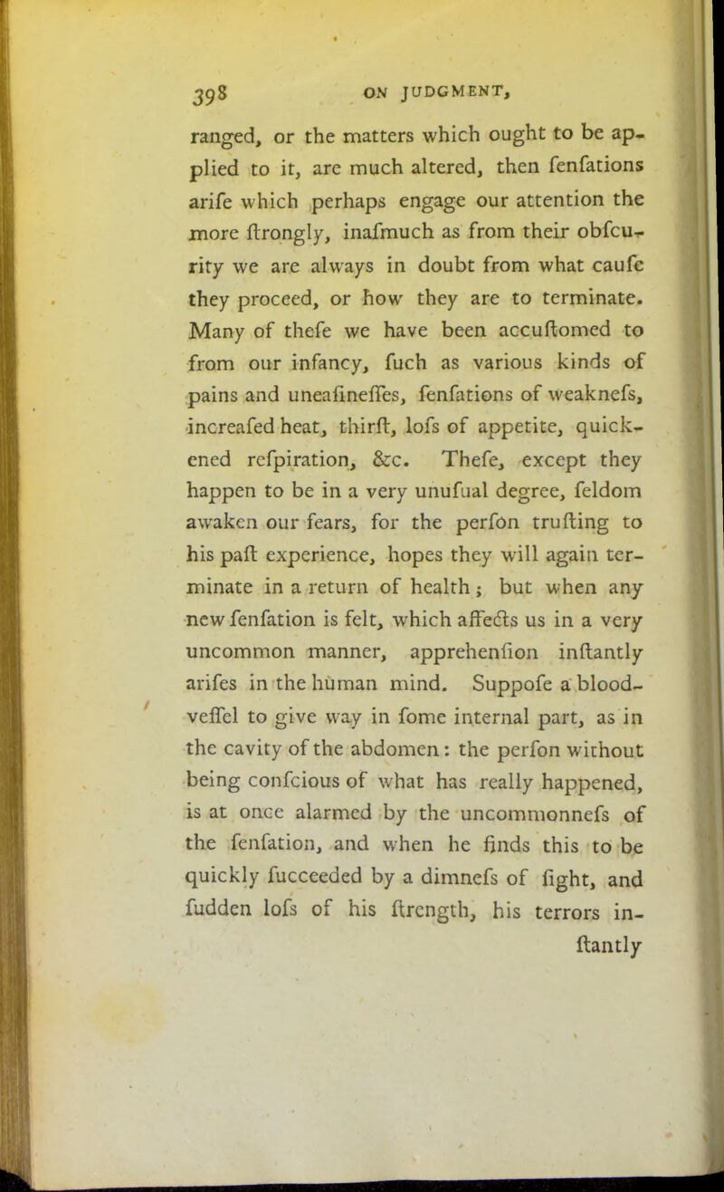 ranged, or the matters which ought to be ap- plied to it, are much altered, then fenfations arife which perhaps engage our attention the more ftrongly, inafmuch as from their obfcu- rity we are always in doubt from what caufc they proceed, or how they are to terminate. Many of thefe we have been accuftomed to from our infancy, fuch as various kinds of pains and uneafinefTes, fenfations of weaknefs, increafed heat, thirft, lofs of appetite, quick- ened refpiration, &c. Thefe, except they happen to be in a very unufual degree, feldom awaken our fears, for the perfon trufling to his paft experience, hopes they will again ter- minate in a return of health ; but when any newfenfation is felt, which affects us in a very uncommon manner, apprehenfion inftantly arifes in the human mind. Suppofe a blood- veffel to give way in fome internal part, as in the cavity of the abdomen: the perfon without being confcious of what has really happened, is at once alarmed by the uncommonnefs of the fenfation, and when he finds this to be quickly fucceeded by a dimnefs of fight, and fudden lofs of his ftrength, his terrors in- ftantly