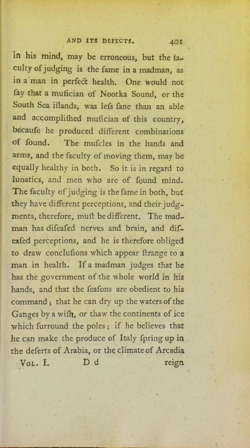 in his mind, may be erroneous, but the fa- culty of judging is the fame in a madman, as in a man in perfect health. One would not fay that a mulician of Nootka Sound, or the South Sea iflands, was lefs fane than an able and accomplilhed mulician of this country, becaufe he produced different combinations of found. The mufcles in the hands and arms, and the faculty of moving them, may be equally healthy in both. So it is in regard to lunatics, and men who are of found mindi The faculty of judging is the fame in both, but they have different perceptions, and their judg- ments, therefore, muft be different. The mad- man has difeafed nerves and brain, and dif- eafed perceptions, and he is therefore obliged to draw conclufions which appear ftrange to a man in health. If a madman judges that he has the government of the whole world in his hands, and that the feafons are obedient to his command; that he can dry up the waters of the Ganges by a wiflj, or thaw the continents of ice which furround the poles; if he believes that he can make the produce of Italy fpring up in the deferts of Arabia, or the climate of Arcadia Vol. I. D d reign