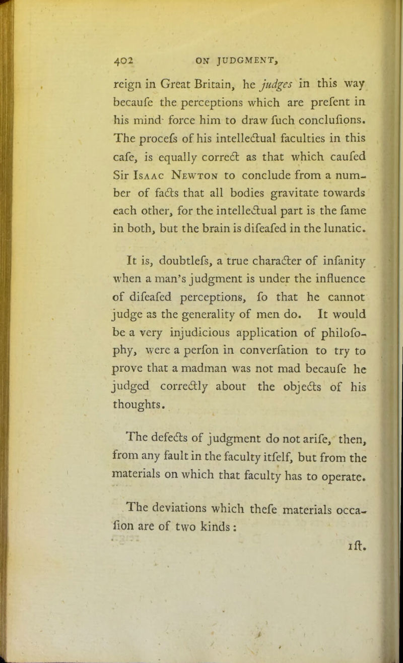 reign in Great Britain, he judges in this way becaufe the perceptions which are prefent in his mind- force him to draw fuch conclusions. The procefs of his intellectual faculties in this cafe, is equally correct as that which caufed Sir Isaac Newton to conclude from a num- ber of facts that all bodies gravitate towards each other, for the intellectual part is the fame in both, but the brain is difeafed in the lunatic. It is, doubtlefs, a true character of infanity when a man's judgment is under the influence of difeafed perceptions, fo that he cannot judge as the generality of men do. It would be a very injudicious application of philofo- phy, were a perfon in converfation to try to prove that a madman was not mad becaufe he judged correctly about the objects of his thoughts. The defects of judgment do not arife, then, from any fault in the faculty itfelf, but from the materials on which that faculty has to operate. The deviations which thefe materials occa- fion are of two kinds: ift.