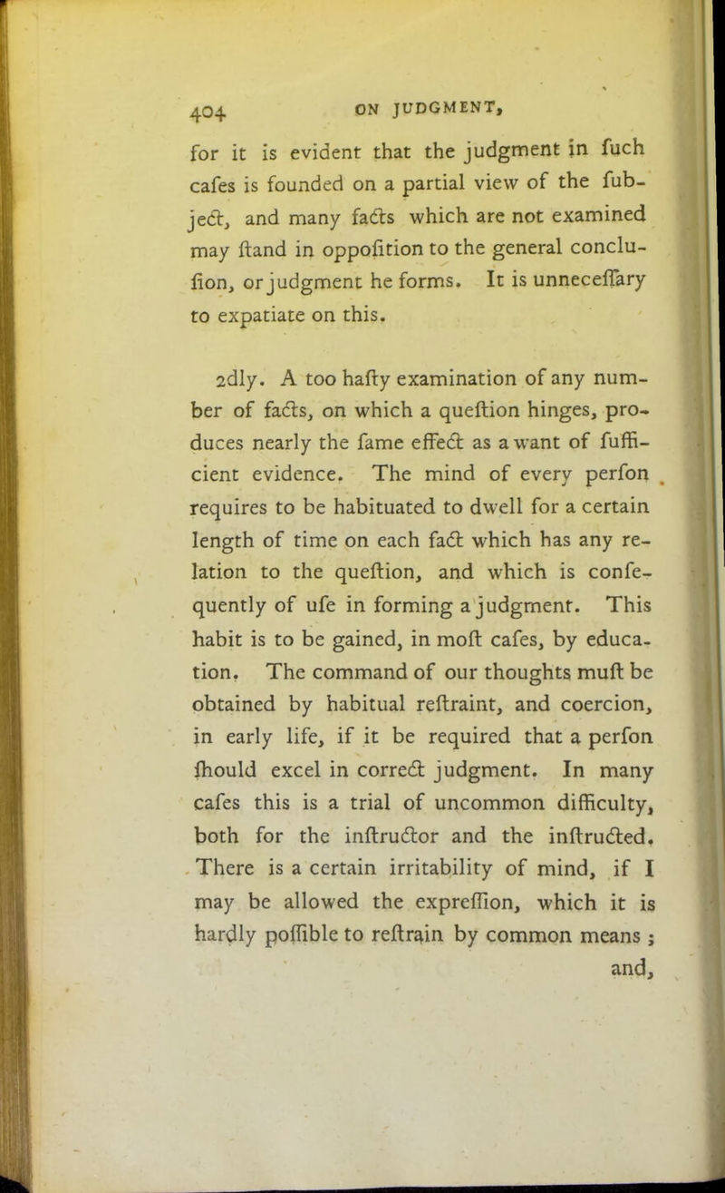 for it is evident that the judgment in fuch cafes is founded on a partial view of the fub- ject, and many fads which are not examined may ftand in oppofition to the general conclu- sion, or judgment he forms. It is unneceffary to expatiate on this. 2dly. A too hafty examination of any num- ber of facts, on which a queftion hinges, pro- duces nearly the fame effect as a want of fuffi- cient evidence. The mind of every perfon requires to be habituated to dwell for a certain length of time on each fact which has any re- lation to the queftion, and which is confe- quently of ufe in forming a judgment. This habit is to be gained, in moft cafes, by educa- tion. The command of our thoughts muft be obtained by habitual reftraint, and coercion, in early life, if it be required that a perfon fhould excel in correct judgment. In many cafes this is a trial of uncommon difficulty, both for the inftructor and the inftructed. There is a certain irritability of mind, if I may be allowed the expreffion, which it is hardly polfible to reftrain by common means; and,