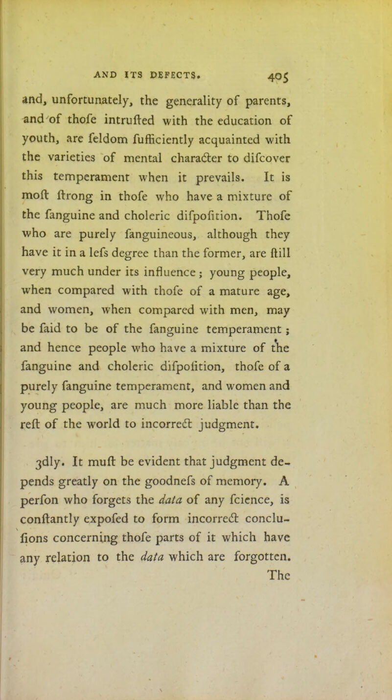 and, unfortunately, the generality of parents, and of thofe intrufted with the education of youth, are feldom fufficiently acquainted with the varieties of mental character to difcover this temperament when it prevails. It is mod Itrong in thofe who have a mixture of the fanguine and choleric difpofnion. Thofe who are purely fanguineous, although they have it in a lefs degree than the former, are ftill very much under its influence ; young people, when compared with thofe of a mature age, and women, when compared with men, may be faid to be of the fanguine temperament; and hence people who have a mixture of the fanguine and choleric difpolition, thofe of a purely fanguine temperament, and women and young people, are much more liable than the reft of the world to incorrect judgment. 3dly. It mult be evident that judgment de- pends greatly on the goodnefs of memory. A perfon who forgets the data of any fcience, is conftantly expofed to form incorrect conclu- lions concerning thofe parts of it which have any relation to the data which are forgotten. The