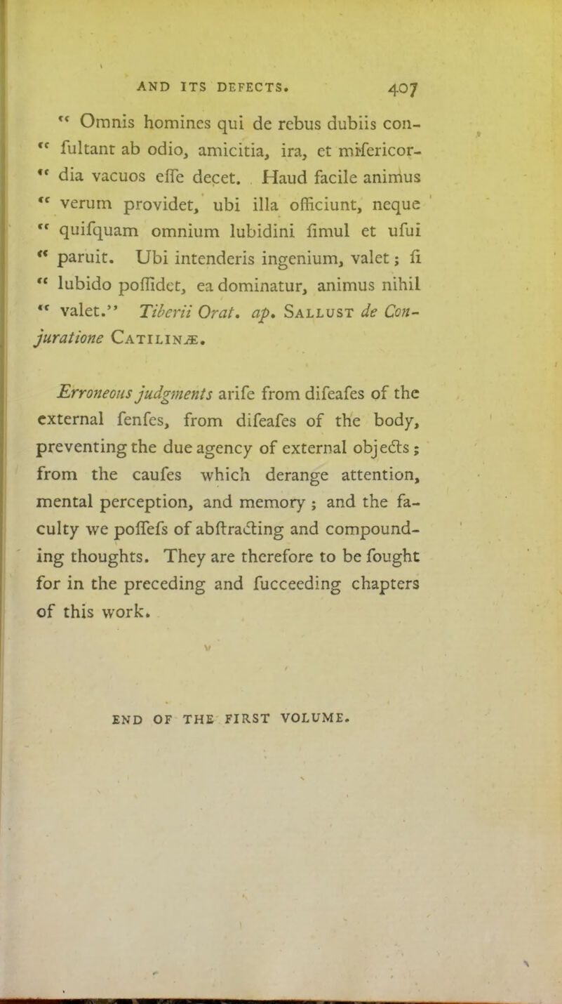 M Oranis homines qui de rebus dubiis con- <f fultant ab odio, amicitia, ira, et mrfericor- ,f dia vacuos effe decet. Haud facile animus <f verum providet, ubi ilia officiunt, neque ,f quifquam omnium lubidini fimul et ufui  paruit. Ubi intenderis ingenium, valet; ri  lubido poffidet, ea dominatur, animus nihil <f valet. TibcriiOrat. ap. Sallust de Con- jurat ione Catilin^e. Erroneous judgments arife from difeafes of the external fenfes, from difeafes of the body, preventing the due agency of external objects; from the caufes which derange attention, mental perception, and memory ; and the fa- culty we poffefs of abftracting and compound- ing thoughts. They are therefore to be fought for in the preceding and fucceeding chapters of this work. END OF THE FIRST VOLUME.