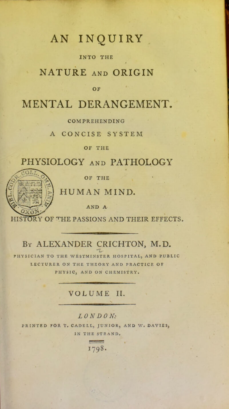 AN INQUIRY INTO THE NATURE AND ORIGIN OF MENTAL DERANGEMENT. COMPREHENDING A CONCISE SYSTEM OF THE PHYSIOLOGY AND PATHOLOGY OF THE HUMAN MIND. AND A '^HE PASSIONS AND THEIR EFFECTS. By ALEXANDER CRICHTON, M.D. PHYSICIAN TO THE WESTMINSTER HOSPITAL, AND PUBLIC LECTURER ON THE THEORY AND PRACTICE OF PHYSIC, AND ON CHEMISTRY. VOLUME II. LONDON: PRINTED FOA T. CADELL, JUNIOR, AND W. DAVIES, IN THE STRAND. 1798. HIST