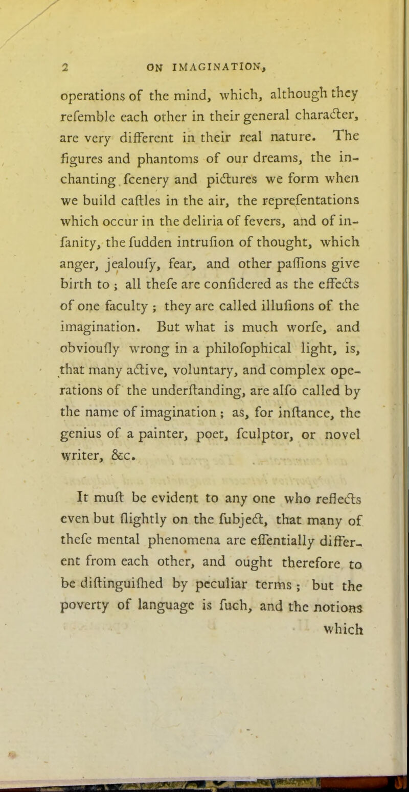 operations of the mind, which, although they refemble each other in their general charac5ter, are very different in their real nature. The figures and phantoms of our dreams, the in- chanting fcenery and pidiures we form when we build caftles in the air, the reprefentations which occur in the deliria of fevers, and of in- fanity, the fudden intrufion of thought, which anger, jealoufy, fear, and other pafTions give birth to ; all thefe are confidered as the effects of one faculty ; they are called illuiions of the imagination. But what is much worfe, and obvioufly wrong in a philofophical light, is, that many adlive, voluntary, and complex ope- rations of the underftanding, are alfo called by the name of imagination ; as, for inftance, the genius of a painter, poet, fculptor, or novel writer, &c. It muft be evident to any one who reflecTis even but flightly on the fubjed, that many of thefe mental phenomena are eflentially differ- ent from each other, and ought therefore to be diftinguiflied by peculiar terms ; but the poverty of language is fuch, and the notions which