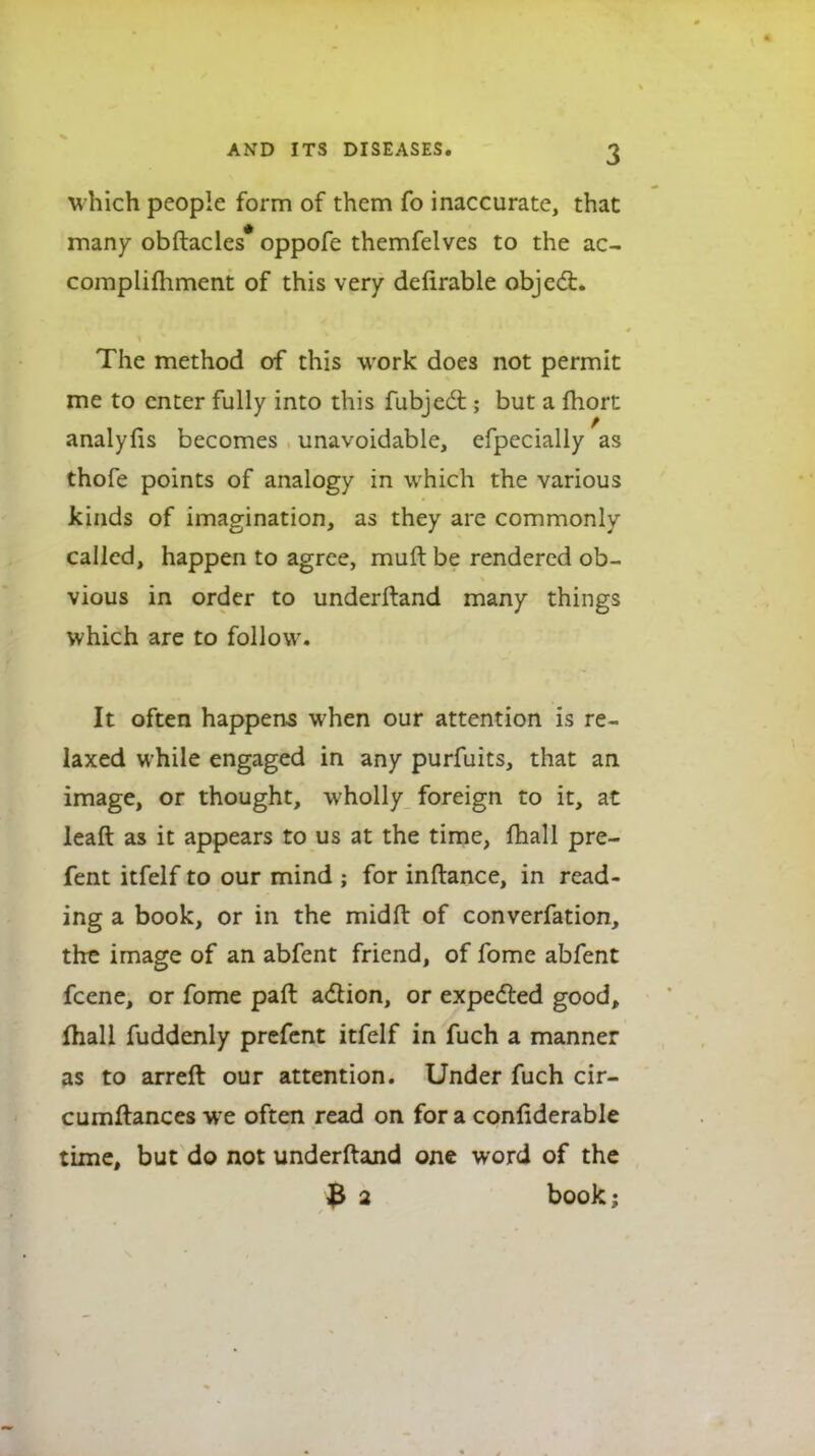 which people form of them fo inaccurate, that many obftacles* oppofe themfelves to the ac- complifliment of this very delirable objcd:* The method of this work does not permit me to enter fully into this fubjed ; but a fhort analylis becomes unavoidable, efpccially as thofe points of analogy in which the various kinds of imagination, as they are commonly called, happen to agree, muft be rendered ob- vious in order to underftand many things which are to follow. It often happens when our attention is re- laxed while engaged in any purfuits, that an image, or thought, wholly foreign to it, at leaft as it appears to us at the time, fhall pre- fent itfelf to our mind ; for inftance, in read- ing a book, or in the midft of converfation, the image of an abfent friend, of fome abfent fcene, or fome paft adion, or expedled good, fhall fuddenly prefcnt itfelf in fuch a manner as to arreft our attention. Under fuch cir- cumftances we often read on for a conliderable time, but do not underftand one word of the 3 2 book;