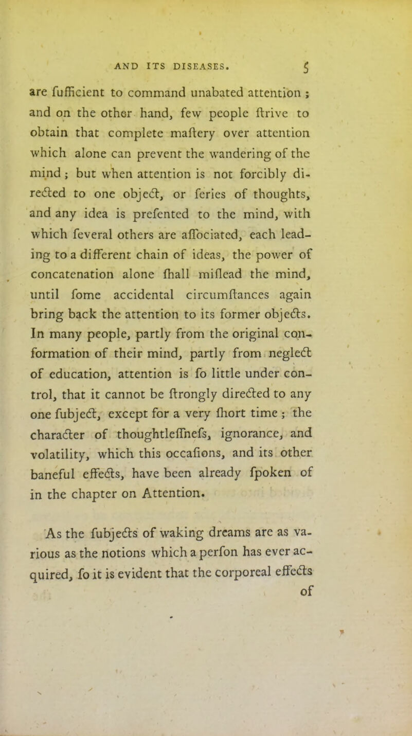 are fufficient to command unabated attention ; and on the other hand, few people drive to obtain that complete maftery over attention which alone can prevent the wandering of the mind; but when attention is not forcibly di- recfted to one objedl, or feries of thoughts, and any idea is prefented to the mind, with which feveral others are aflbciated, each lead- ing to a different chain of ideas, the power of concatenation alone fhall miflcad the mind, until fome accidental circumftances again bring back the attention to its former objedls. In many people, partly from the original con- formation of their mind, partly from neglect of education, attention is fo little under con- trol, that it cannot be flrongly diredled to any one fubjedl, except for a very fhort time ; the charadler of thoughtleflhefs, ignorance, and volatility, which this occafions, and its other baneful efFeds, have been already fpoken of in the chapter on Attention. As the fubjeds of waking dreams arc as va- rious as the notions which a perfon has ever ac- quired, fo it is evident that the corporeal effeds of