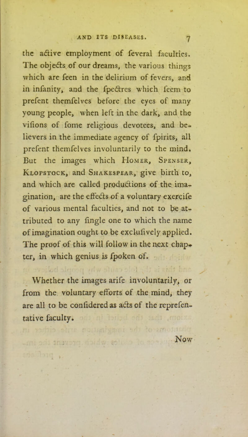 the adlive employment of feveral faculties. The objedls of our dreams, the various things which are feen in the delirium of fevers, and in infanity, and the fpedtres which feem to prefent themfelves before the eyes of many young people, when left in the dark, and the vifions of fome religious devotees, and be- lievers in the immediate agency of fpirits, all prefent themfelves involuntarily to the mind. But the images which Homer, Spenser, Klopstock, and Shakespear, give birth to, and which are called productions of the ima- gination, are the effeds of a voluntary exerqife of various mental faculties, and not to be at- tributed to any fmgle one to which the name of imagination ought to be exclulively applied. The proof of this will follow in the next chap* ter, in which genius is fpoken of. Whether the images arife involuntarily, or from the voluntary efforts of the mind, they are all to be confidered as ads of the reprcfen- tative faculty. Now