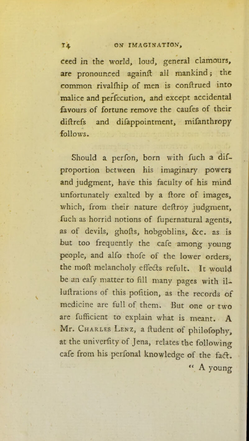 ceed in the world, loud, general clamours, are pronounced againfl all mankind; the common rivalfhip of men is conftrued into malice and perfccution, and except accidental favours of fortune remove the caufes of their diftrefs and difappointment, mifanthropy follows. Should a perfon, born with fuch a dif- proportion between his imaginary powers and judgment, have this faculty of his mind unfortunately exalted by a ftore of images, which, from their nature deftroy judgment, fuch as horrid notions of fupernatural agents, as of devils, ghofts, hobgoblins, &c. as is but too frequently the cafe among young people, and alfo thofe of the lower orders, the moft melancholy effeds refult. It would be an eafy matter to fill many pages with il- luHrations of this pofition, as the records of medicine are full of them. But one or two arc fufficient to explain what is meant. A Mr. Charles Lenz, a ftudent of philofophy, at the univerfity of Jena, relates the followino- cafe from his pcrfonal knowledge of the fad:.  A young