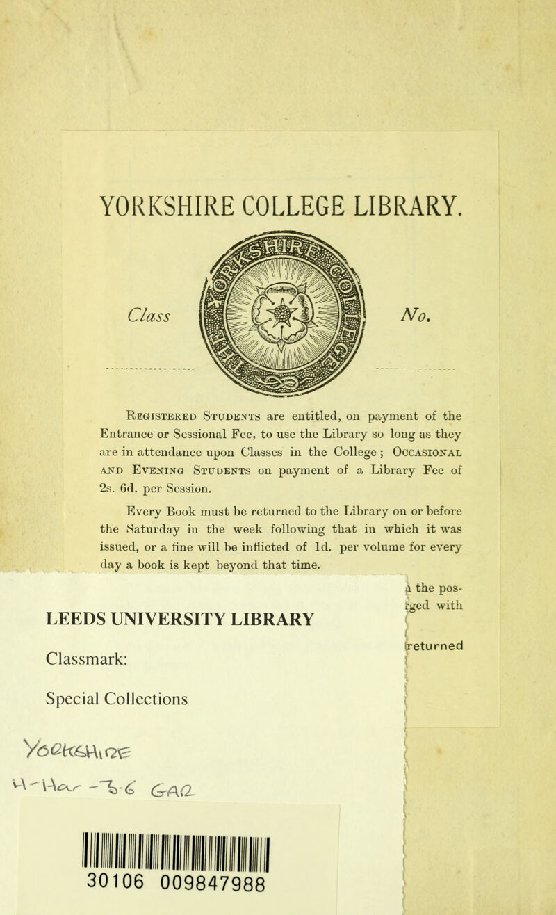 YORKSHIRE COLLEGE LIBRARY. Registered Students are entitled, on payment of the Entrance or Sessional Fee, to use the Library so long as they are in attendance upon Classes in the College ; Occasional and Evening Students on payment of a Library Fee of 2s. 6d. per Session. Every Book must be returned to the Library on or before the Saturday in the week following that in which it was issued, or a fine will be inflicted of Id. per volume for every day a book is kept beyond that time. Class LEEDS UNIVERSITY LIBRARY a the pos- rged with returned Classmark: Special Collections III 30106 009847988