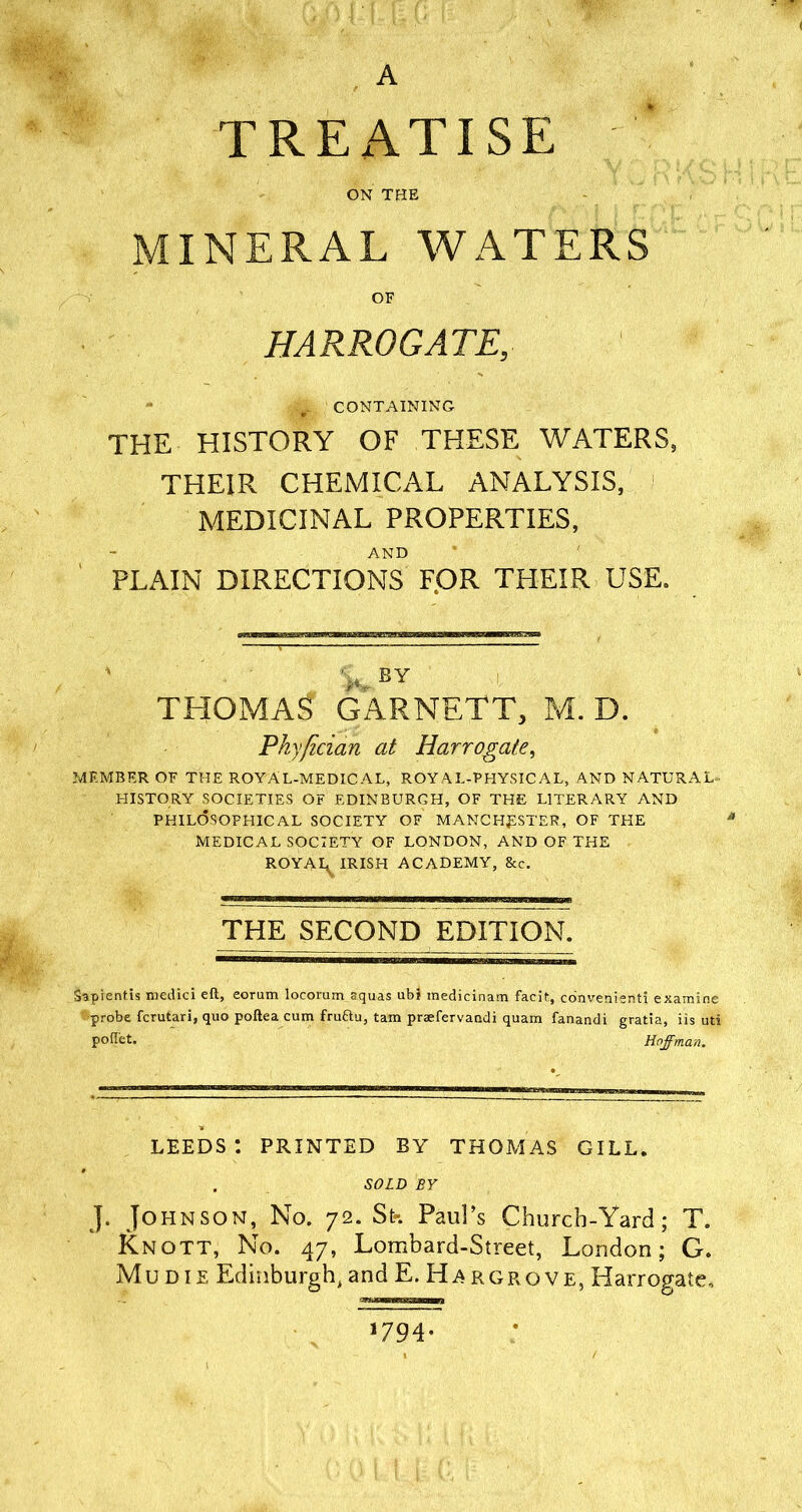 A TREATISE ON THE MINERAL WATERS OF HARROGATE, Ml CONTAINING THE HISTORY OF THESE WATERS, THEIR CHEMICAL ANALYSIS, MEDICINAL PROPERTIES, AND PLAIN DIRECTIONS FOR THEIR USE. BY THOMAS GARNETT, M. D. Pky/ician at Harrogate, MEMBER OF THE ROYAL-MEDICAL, ROYAL-PHYSICAL, AND NATURAL- HISTORY SOCIETIES OF EDINBURGH, OF THE LITERARY AND PHILOSOPHICAL SOCIETY OF MANCHESTER, OF THE MEDICAL SOCIETY OF LONDON, AND OF THE ROYAI^ IRISH ACADEMY, &c. THE SECOND EDITION. Sapientis medici eft, eorum locorum aquas ubS medicinam facit., convenient! examine probe fcrutari, quo poftea cum fru&u, tam praefervandi quam fanandi gratia, iis uti poftet. Hoffman. LEEDS*. PRINTED BY THOMAS GILL. SOLD BY J. Johnson, No. 72. St-. Paul’s Church-Yard; T. Knott, No. 47, Lombard-Street, London; G. Mu die Edinburgh, and E. Hargrove, Harrogate, *79 4-