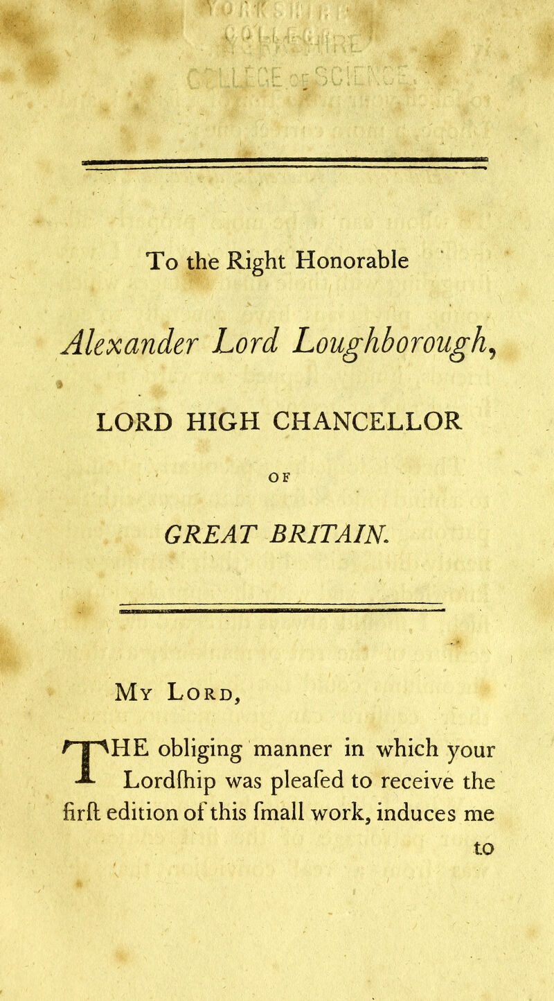 To the Right Honorable Alexander Lord Loughborough, LORD HIGH CHANCELLOR OF GREAT BRITAIN\ My Lord, THE obliging manner in which your Lordfhip was pleafed to receive the firft edition of this fmall work, induces me to