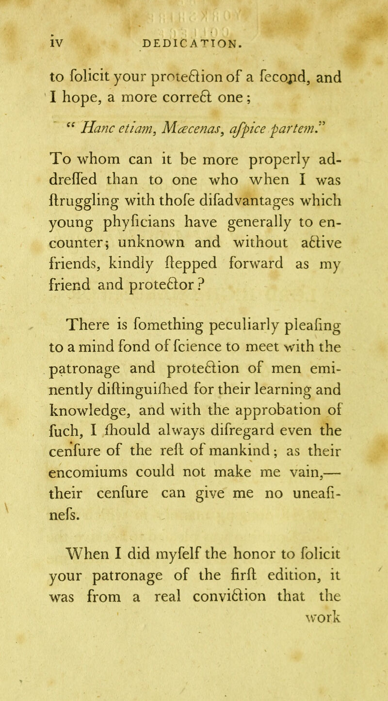 to folicit your protection of a fecopd, and I hope, a more correCt one; “ Hanc etiam, Maecenas, afpice partem To whom can it be more properly ad- drefled than to one who when I was ftruggling with thofe difadvantages which young phyficians have generally to en- counter; unknown and without aCtive friends, kindly ftepped forward as my friend and proteCtor ? There is fomething peculiarly pleafmg to a mind fond of fcience to meet with the patronage and protection of men emi- nently diftinguifhed for their learning and knowledge, and with the approbation of fuch, I fhould always difregard even the cenfure of the reft of mankind; as their encomiums could not make me vain,— their cenfure can give me no uneafi- nefs. When I did myfelf the honor to folicit your patronage of the firft edition, it was from a real conviction that the work
