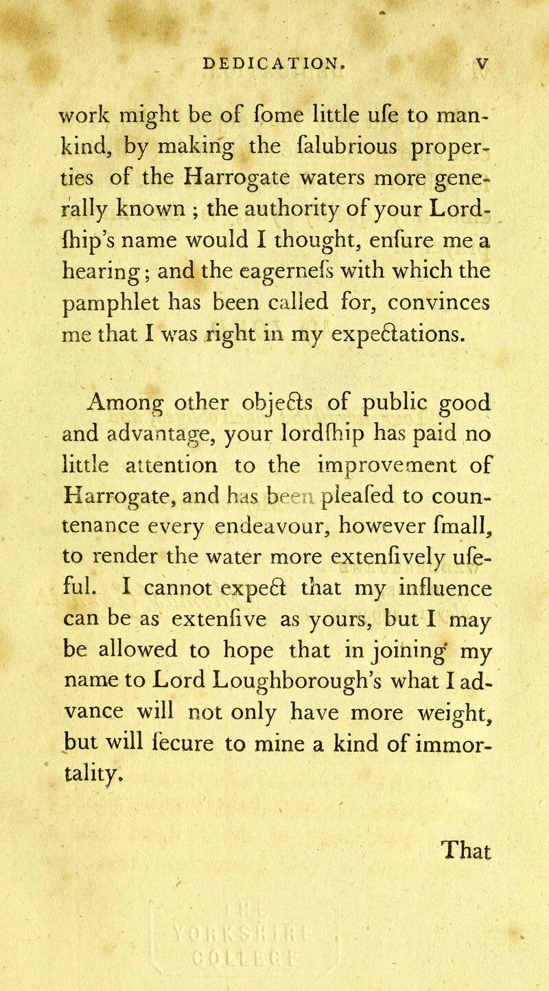 work might be of fome little ufe to man- kind, by making the falubrious proper- ties of the Harrogate waters more gene- rally known ; the authority of your Lord- fhip’s name would I thought, enfure me a hearing; and the eagernefs with which the pamphlet has been called for, convinces me that I was right in my expe&ations. Among other objefts of public good and advantage, your lordfhip has paid no little attention to the improvement of Harrogate, and has been pleafed to coun- tenance every endeavour, however fmall, to render the water more extenlively ufe- fuh I cannot expeft that my influence can be as extenfive as yours, but I may be allowed to hope that in joining my name to Lord Loughborough’s what I ad- vance will not only have more weight, but will fecure to mine a kind of immor- tality. That