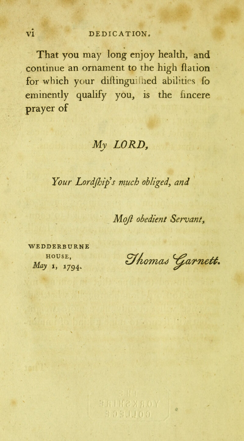 That you may long enjoy health, and continue an ornament to the high ftation for which your diitingu aed abilities fo eminently qualify you, is the fincere prayer of My LORD, Your Lordjhifs much obliged, and Mojl obedient Servant, WEDDERBURNE HOUSE, May 1, 1794.
