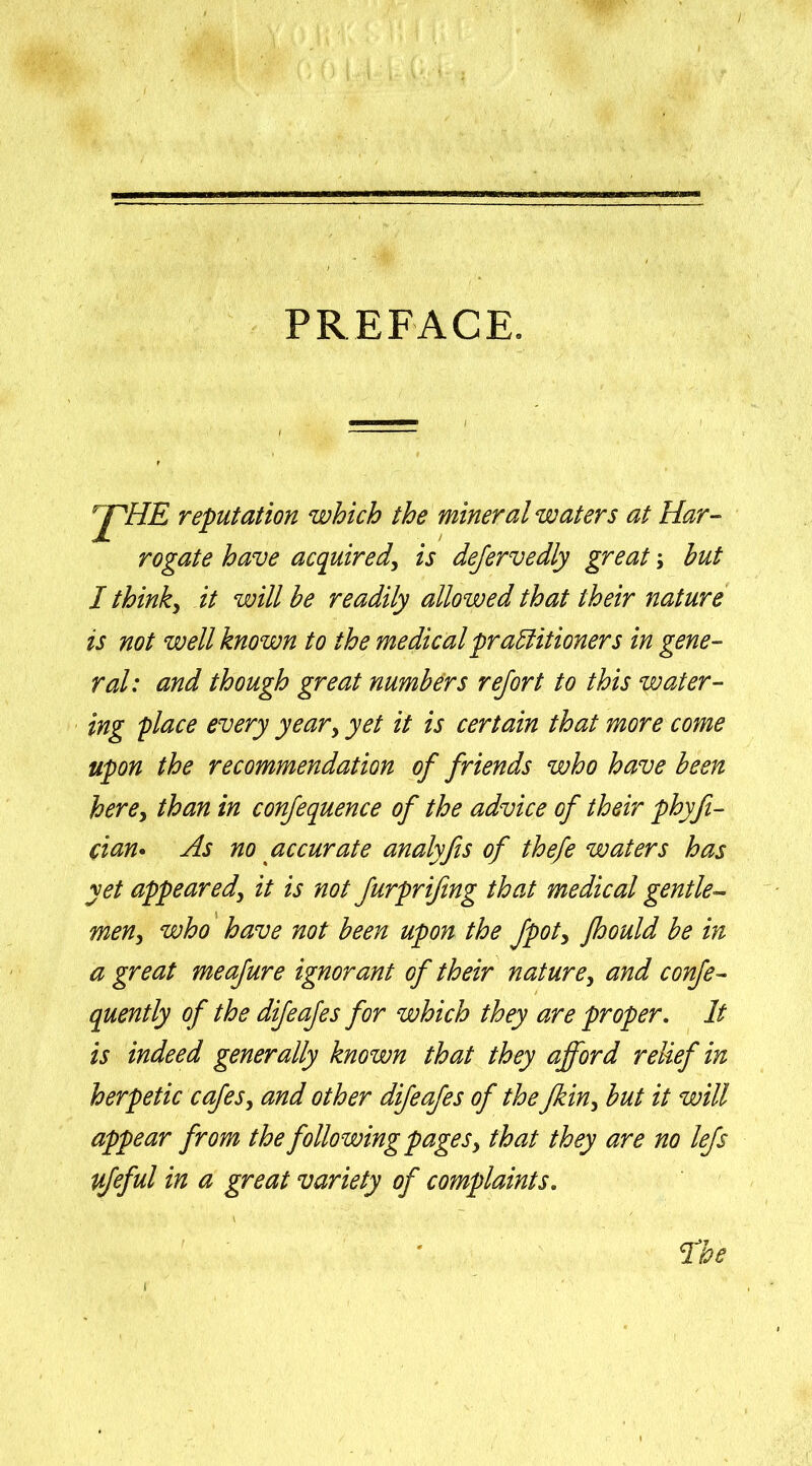 PREFACE. pHE reputation which the mineral waters at Har- rogate have acquired, is dejervedly great; hut I think, it will he readily allowed that their nature is not well known to the medical practitioners in gene- ral: and though great numbers rejort to this water- ing place every year, yet it is certain that more come upon the recommendation of friends who have been here, than in confequence of the advice of their phyfi- cian. As no accurate analyfis of thefe waters has yet appeared, it is not furprifing that medical gentle- men, who have not been upon the fpot> fhould be in a great meafure ignorant of their nature, and confe- quently of the difeafes for which they are proper. It is indeed generally known that they afford relief in herpetic cafes, and other difeafes of the fkin, but it will appear from the followingpages, that they are no lefs ufeful in a great variety of complaints.