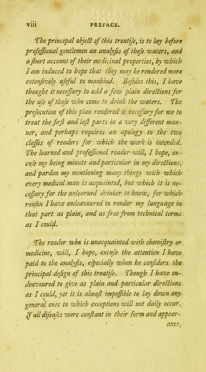 The principal object of this treatife, is to lay before profejfional gentlemen an analyfis ofthefe waters, and a fhort account of their medicinal properties, by which I am induced to hope that they may be rendered more extenfively ufeful to mankind. Befides this, I have thought it necefjary to add a few plain directions for the ufe of thofe who come to drink the waters. The profecution of this plan rendered it necefrary for me to treat the fir ft and laft parts in a very different man- ner, and perhaps requires an apology to the two claffes of readers for which the work is intended. The learned and profeffional reader will, I hope, ex- cufe my being minute and particular in my directions, and pardon my mentioning many things with which every medical man is acquainted, but which it is ne- cefjary for the unlearned drinker to know, for which reafon I have endeavoured to render my language in that part as plain, and as free from technical terms as I could. The reader who is unacquainted with chemiftry or medicine, will, / hope, excufe the attention I have paid to the analyfis, efpecially when he confiders the principal defign of this treatife. Though I have en- deavoured to give as plain and particular directions as I could, yet it is almoft impojfible to lay down any general ones to which exceptions will not daily occur. Jf all difeafes were conftant in their form and appear- ' > ance.