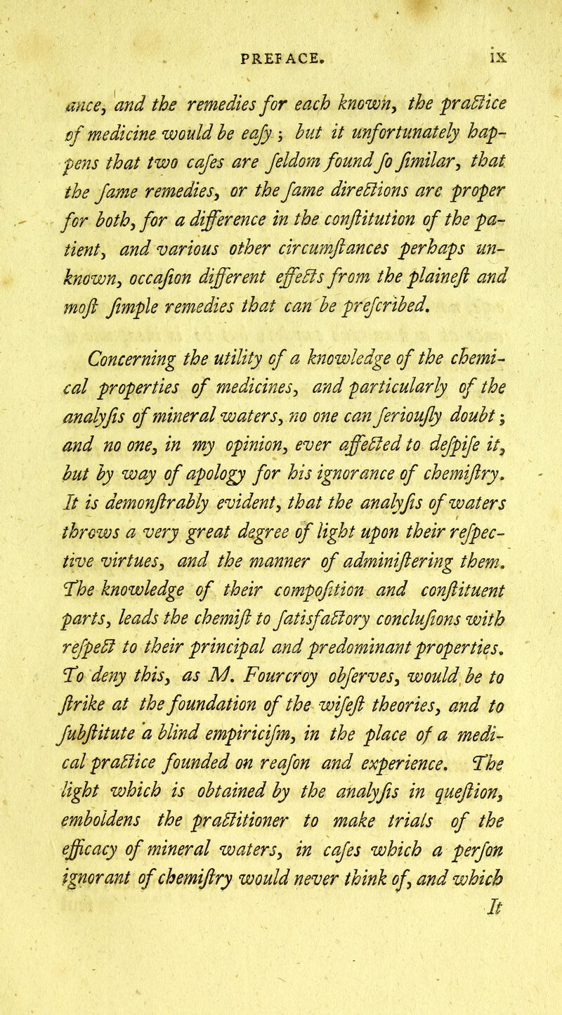 mce, and the remedies for each known, the 'practice of medicine would he eafy; hut it unfortunately hap- pens that two cafes are feldom foundfo Jtmilar, that the fame remedies, or the fame directions are proper for both, for a difference in the conftitution of the pa- tient, and various other circumftances perhaps un- known, occafion different effects from the plaineft and moft fimple remedies that can he pfefcrihed. Concerning the utility of a knowledge of the chemi- cal properties of medicines, and particularly of the analyfis of mineral waters, no one can ferioujly douht; and no one, in my opinion, ever affected to defpife it, hut hy way of apology for his ignorance of chemiftry. It is demonftrably evident, that the analyfis of waters throws a very great degree of light upon their refpec- tive virtues, and the manner of adminiftering them. The knowledge of their compofition and conftituent parts, leads the chemift to fatisfaClory conclufions with refpeCl to their principal and predominant properties. I*o deny this, as I/J. Fourcroy ohferves, would he to ftrike at the foundation of the wifeft theories, and to Juhftitute a blind empiricifm, in the place of a medi- cal practice founded on reafon and experience. Fhe light which is obtained hy the analyfis in quejlion, emboldens the practitioner to make trials of the efficacy of mineral waters, in cafes which a p erf on ignorant of chemijtry would never think of, and which It