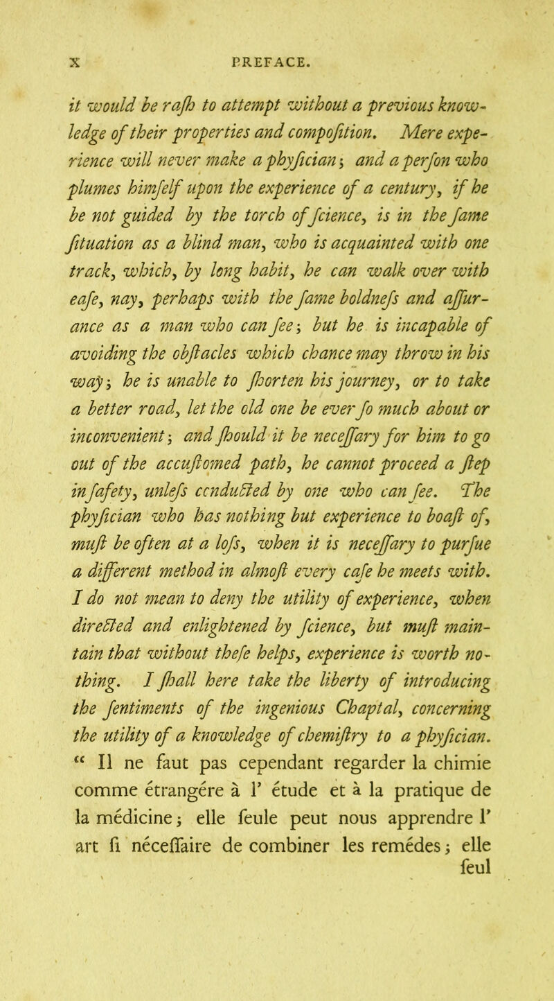 it would be rafh to attempt without a previous know- ledge of their properties and compofition. Mere expe- rience will never make a phyfician; and aperfon who plumes himjelf upon the experience of a century, if he be not guided by the torch offcience, is in the fame fituation as a blind man, who is acquainted with one track, which, by long habit, he can walk over with eafe, nay, perhaps with the fame boldnefs and affur- ance as a man who can fee; but he is incapable of avoiding the obftacles which chance may throw in his wap', he is unable to fhorten his journey, or to take a better road, let the old one be everfo much about or inconvenient \ and Jhould it be necejfary for him to go out of the accuftomed path, he cannot proceed a ftep infafety, unlefs conduced by one who can fee. Ifhe phyfician who has nothing but experience to bo aft of, muft be often at a lofs, when it is necejfary to purfue a different method in almoft every cafe he meets with. I do not mean to deny the utility of experience, when directed and enlightened by fcience, but muft main- tain that without thefe helps, experience is worth no- thing. I fhall here take the liberty of introducing the fentiments of the ingenious Chaptal, concerning the utility of a knowledge of chemiftry to a phyfician. <c II ne faut pas cependant regarder la chimie comme etrangere a F etude et a la pratique de la medicine; elle feule peut nous apprendre Y art fi necefiaire de combiner les remedes elle feul