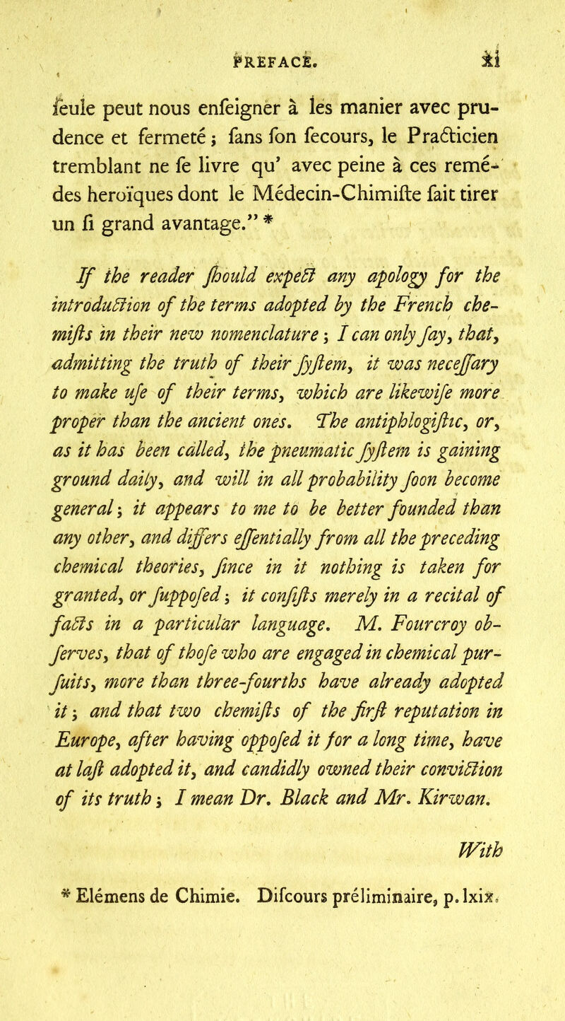 feule peut nous enfeigner a ies manier avec pru- dence et fermete; fans fon fecours, le Pra&icien tremblant ne fe livre qu’ avec peine a ces reme- des heroiques dont le Medecin-Chimifte fait tirer un fi grand a vantage.” * If the reader Jhould expel! any apology for the introduction of the terms adopted hy the French che- mifts in their new nomenclature; I can only fay, that, admitting the truth of their fyft em, it was necejfary to make ufe of their terms, which are likewife more proper than the ancient ones. Fhe ant iphlogift ic, or, as it has been called, the pneumatic fyftem is gaining ground daily, and will in all probability foon become general; it appears to me to be better founded than any other, and differs effentially from all the preceding chemical theories, fince in it nothing is taken for granted, or fuppofed it confifts merely in a recital of fads in a particular language. M. Fourcroy ob- ferves, that of thofe who are engaged in chemical pur- fuits, more than three-fourths have already adopted it and that two chemifts of the firft reputation in Europe, after having oppofed it for a long time, have at laft adopted it, and candidly owned their conviction of its truth I mean Dr. Black and Mr. Kirwan. With * Elemens de Chimie. Difcours preliminaire? p. lxijr.