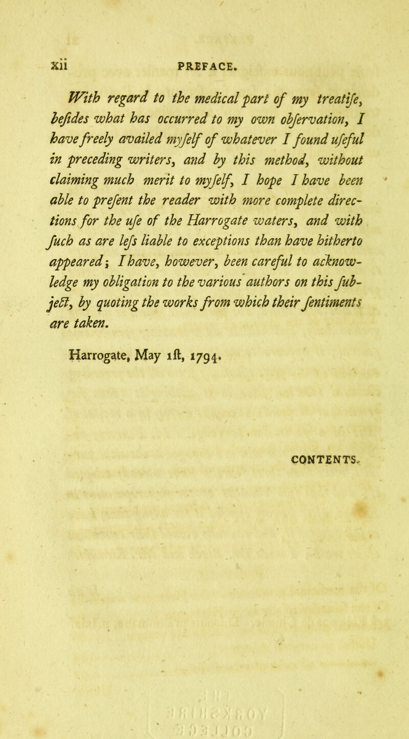With regard to the medical part of my treatife, befides what has occurred to my own ohfervation, I have freely availed myfelf of whatever I found ufeful in preceding writers, and by this method, without claiming much merit to myfelf I hope I have been able to prefent the reader with more complete direc- tions for the ufe of the Harrogate waters, and with fuch as are lefs liable to exceptions than have hitherto appeared; I have, however, been careful to acknow- ledge my obligation to the various authors on this fub- jefl, by quoting the works from which their fentiments are taken. Harrogate, May lft, 1794. contents.