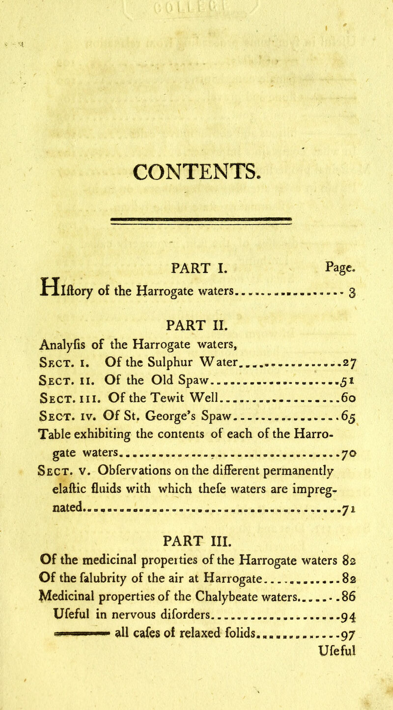 PART I. Page. Hlftory of the Harrogate waters ............... 3 PART II. Analyfis of the Harrogate waters, Sect. 1. Of the Sulphur Water..... ....27 Sect. ii. Of the Old Spaw . 31 Sect. hi. Of the Tewit Well ..60 Sect. iv. Of St. George’s Spaw 65 Table exhibiting the contents of each of the Harro- gate waters 70 Sect. v. Obfervations on the different permanently elaftic fluids with which thefe waters are impreg- nated............ ..72 PART III. Of the medicinal propeities of the Harrogate waters 82 Of the falubrity of the air at Harrogate 82 Medicinal properties of the Chalybeate waters 86 Ufeful in nervous diforders 94 1 — ■ all cafes of relaxed folids....... ..97 Ufeful