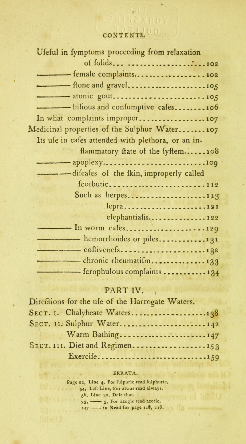 Ufeful in fymptoms proceeding from relaxation of folids * 102 female complaints 102 •— ftone and gravel 105 -atonic gout 105 bilious and confumptive cafes 106 In what complaints improper 107 Medicinal properties of the Sulphur Water 107 Its ufe in cafes attended with plethora, or an in- flammatory ffate of the fyftem 108 — apoplexy 109 difeafes of the fkin, improperly called fcorbutic 112 Such as herpes 113 lepra 121 elephantiafis 122 — In worm cafes 129 hemorrhoides or piles 131 — coflivenefs 132 •— chronic rheumatifm 133 — fcrophulous complaints 134 PART IV. v Dire&ions for the ufe of the Harrogate Waters. Sect. i. Chalybeate Waters 138 Sect. ii. Sulphur Water 142 Warm Bathing 147 Sect. hi. Diet and Regimen 153 Exercife 159 ERRATA. Page 22, Line 4. For fulpuric read fulphuric. 54, Lad Line, For alwas read always. 56, Line 20, Dele that. 73, 5, For azogic read azotic. 147 10 Read for page 118, 116.