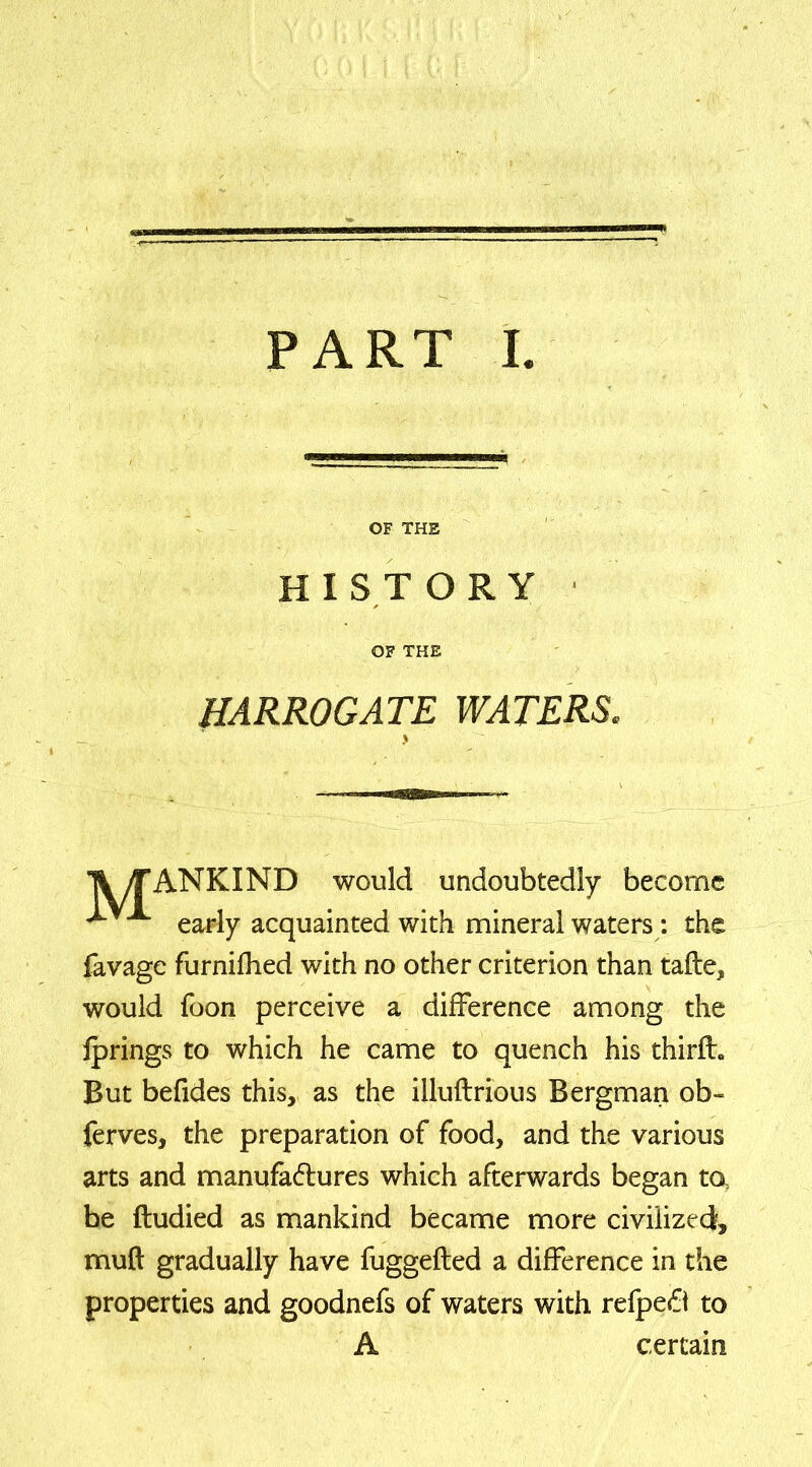 PART I OF THE HISTORY OF THE HARROGATE WATERS. > Ti yfANKIND would undoubtedly become ^ x early acquainted with mineral waters: the favage furnifhed with no other criterion than tafte, would foon perceive a difference among the jprings to which he came to quench his thirfh But befides this, as the illuftrious Bergman ob« ferves, the preparation of food, and the various arts and manufa&ures which afterwards began to, be fludied as mankind became more civilized, muft gradually have fuggefted a difference in the properties and goodnefs of waters with refpeft to A certain