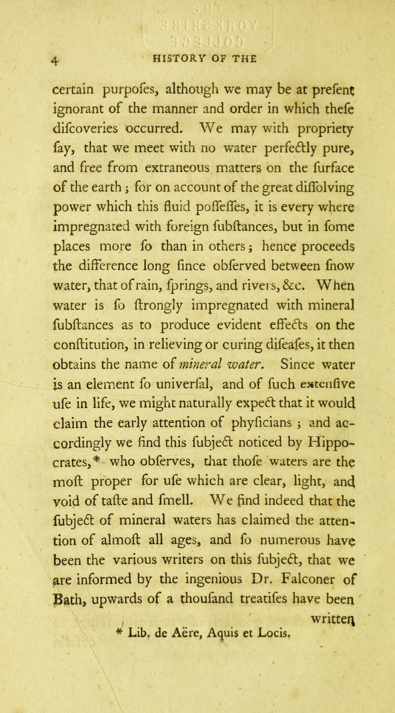 certain purpofes, although we may be at prefent ignorant of the manner and order in which thefe difcoveries occurred. We may with propriety fay, that we meet with no water perfectly pure, and free from extraneous matters on the furface of the earth; for on account of the great diffolving power which this fluid poflfeflfes, it is every where impregnated with foreign fubftances, but in fome places more fo than in others; hence proceeds the difference long fince obferved between fnow water, that of rain, fp rings, and rivers, &c. When water is fo ftrongly impregnated with mineral fubftances as to produce evident effects on the conftitution, in relieving or curing difeafes, it then obtains the name of mineral water. Since water is an element fo univerfal, and of fuch extenflve ufe in life, we might naturally expert that it would claim the early attention of phyflcians ; and ac- cordingly we find this fubjed noticed by Hippo- crates,* who obferves, that thofe waters are the moft proper for ufe which are clear, light, and void of tafte and fmell. We find indeed that the fubjed of mineral waters has claimed the atten- tion of almoft all ages, and fo numerous have been the various writers on this fubjed, that we are informed by the ingenious Dr. Falconer of Bath, upwards of a thoufand treatifes have been written * Lib, de Aere, Aquis et Locis,