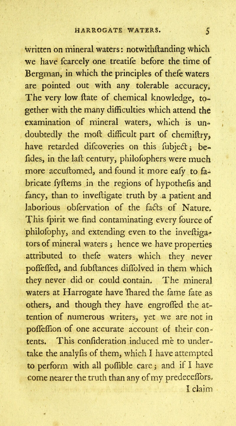 Written on mineral waters: notwithftanding which we have fcarcely one treatife before the time of Bergman, in which the principles of thefe waters are pointed out with any tolerable accuracy. The very low ftate of chemical knowledge, to- gether with the many difficulties which attend the examination of mineral waters, which is un- doubtedly the moil difficult part of chemiftry, have retarded difcoveries on this fubjedtj be- fides, in the lafc century, philofophers were much more accuilomed, and found it more eafy to fa- bricate fyilems in the regions of hypothefis and fancy, than to inveiligate truth by a patient and laborious obfervation of the faifts of Nature. This fpirit we find contaminating every fource of philofophy, and extending even to the invefliga-* tors of mineral waters ; hence we have properties attributed to thefe waters which they never pofieffed, and fubilances diiTolved in them which they never did or could contain. The mineral waters at Harrogate have fhared the fame fate as others, and though they have engrofled the at- tention of numerous writers, yet we are not In poifeffion of one accurate account of their con- tents. This confide ration induced me to under- take the analyfis of them, which I have attempted to perform with all poffible care; and if I have come nearer the truth than any of my predecefibrs, I claim