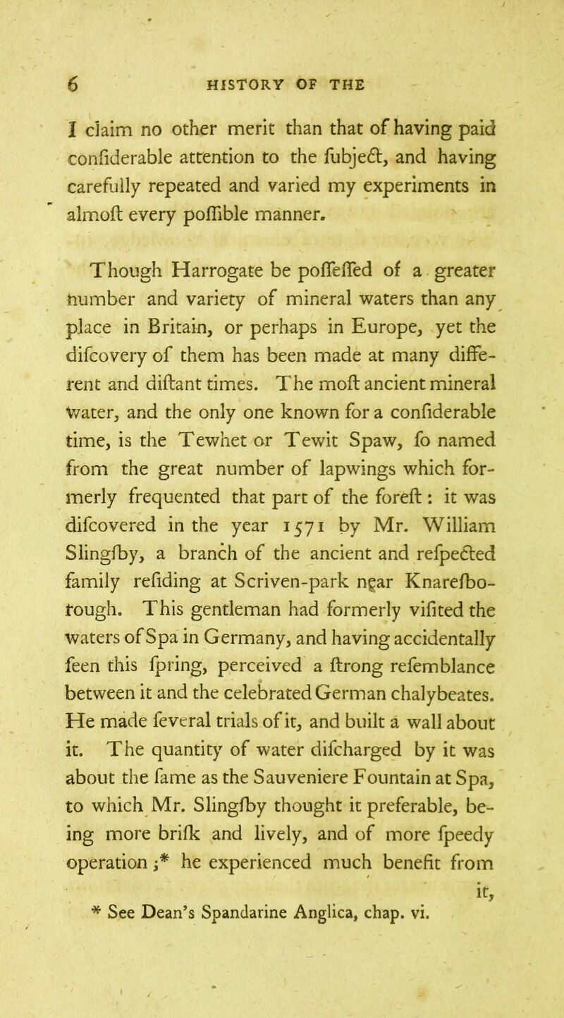 I claim no other merit than that of having paid confiderable attention to the fubjedt, and having carefully repeated and varied my experiments in almoft every poffible manner. Though Harrogate be poffeffed of a greater number and variety of mineral waters than any place in Britain, or perhaps in Europe, yet the difcovery of them has been made at many diffe- rent and diflant times. The moft ancient mineral Water, and the only one known for a confiderable time, is the Tewhet or Tewit Spaw, fo named from the great number of lapwings which for- merly frequented that part of the forefl: it was difcovered in the year 1571 by Mr. William Slingfby, a branch of the ancient and refpedted family redding at Scriven-park ngar Knarefbo- fough. This gentleman had formerly vifited the waters of Spa in Germany, and having accidentally feen this fpring, perceived a ftrong refemblance between it and the celebrated German chalybeates. He made feveral trials of it, and built a wall about it. The quantity of water difcharged by it was about the fame as the Sauveniere Fountain at Spa, to which Mr. Slingfby thought it preferable, be- ing more brifk and lively, and of more fpeedy operation j* he experienced much benefit from it. See Dean’s Spandarine Anglica, chap. vi.