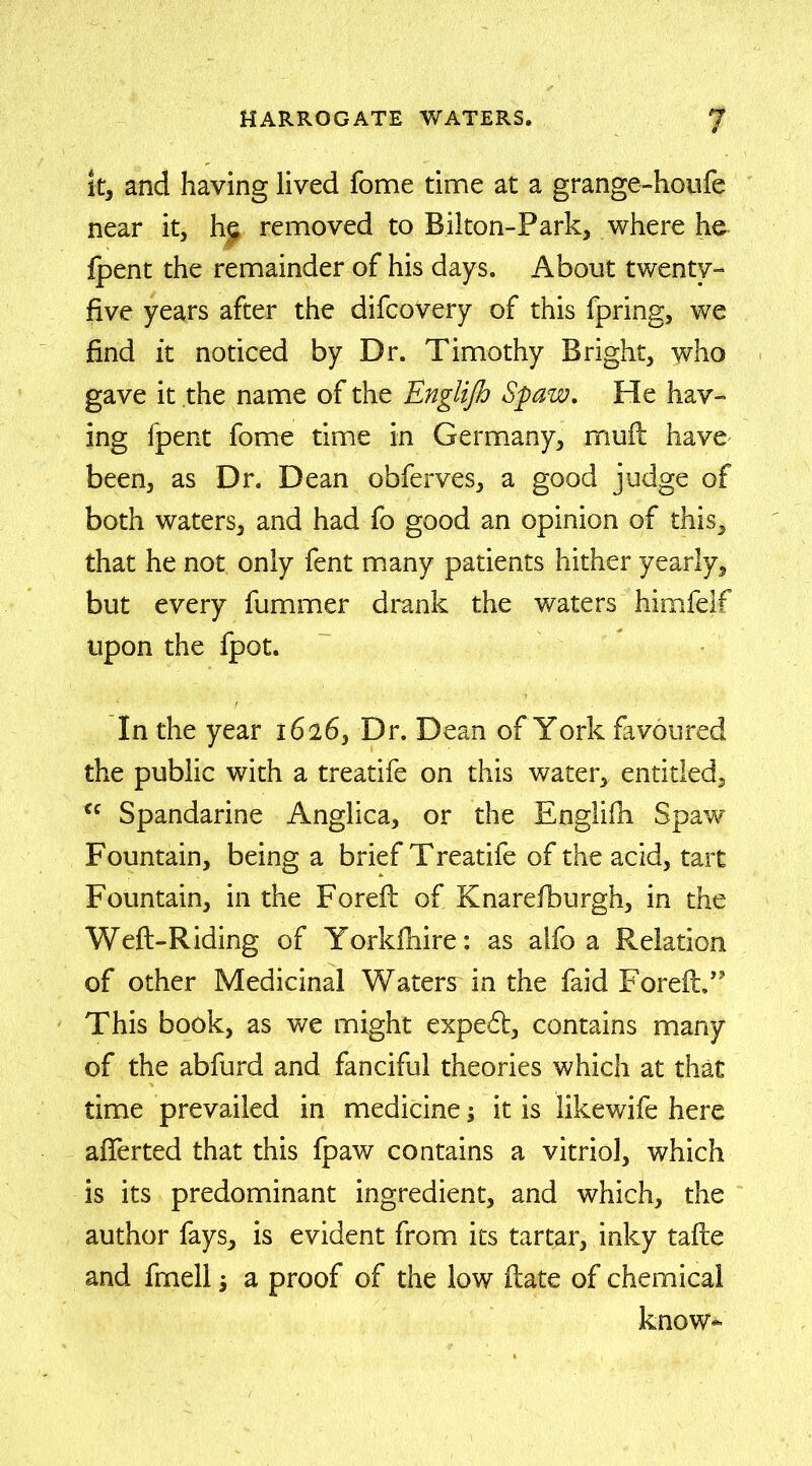 it, and having lived fome time at a grange-houfe near it, hs removed to Bilton-Park, where he fpent the remainder of his days. About twenty- five years after the difcovery of this fpring, we find it noticed by Dr. Timothy Bright, who gave it the name of the Englijh Spaw, He hav- ing fpent fome time in Germany, rnuft have been, as Dr. Dean obferves, a good judge of both waters, and had fo good an opinion of this, that he not only fent many patients hither yearly, but every fummer drank the waters himfelf upon the fpot. In the year 1626, Dr. Dean of York favoured the public with a treatife on this water, entitled, cc Spandarine Anglica, or the Englifh Spaw Fountain, being a brief Treatife of the acid, tart Fountain, in the Foreft of Knarefburgh, in the Weft-Riding of Yorkfhire: as alfo a Relation of other Medicinal Waters in the faid ForeftT This book, as we might expedt, contains many of the abfurd and fanciful theories which at that time prevailed in medicine; it is likewife here afterted that this fpaw contains a vitriol, which is its predominant ingredient, and which, the author fays, is evident from its tartar, inky tafte and fmell $ a proof of the low ftate of chemical know-