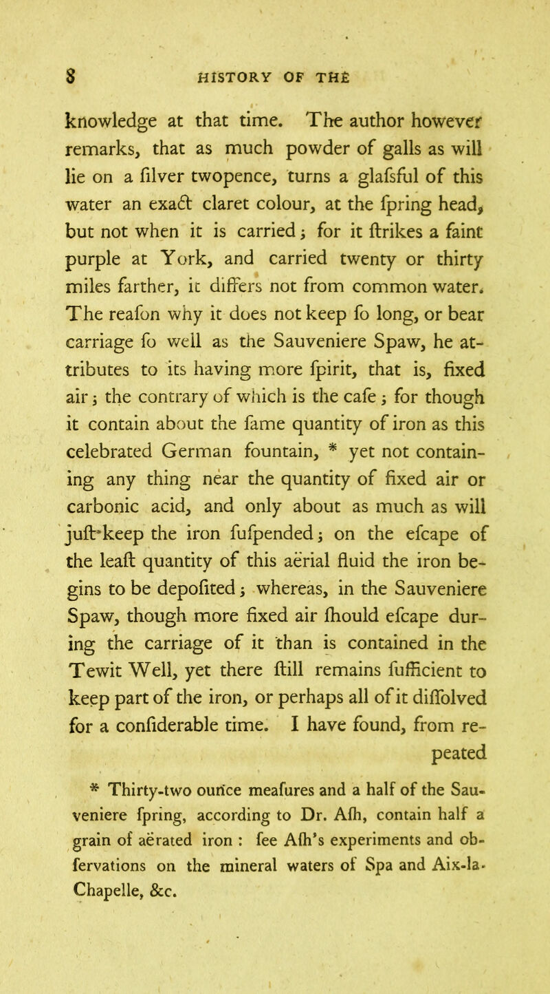 knowledge at that time. The author however remarks, that as much powder of galls as will lie on a filver twopence, turns a glafsful of this water an exa£t claret colour, at the fpring head, but not when it is carried; for it {trikes a faint purple at York, and carried twenty or thirty miles farther, it differs not from common water. The reafon why it does not keep fo long, or bear carriage fo well as the Sauveniere Spaw, he at- tributes to its having more fpirit, that is, fixed air; the contrary of which is the cafe for though it contain about the fame quantity of iron as this celebrated German fountain, * yet not contain- ing any thing near the quantity of fixed air or carbonic acid, and only about as much as will jufbkeep the iron fufpended; on the efcape of the leaft quantity of this aerial fluid the iron be- gins to be depofited whereas, in the Sauveniere Spaw, though more fixed air jfhould efcape dur- ing the carriage of it than is contained in the Tewit Well, yet there ftill remains fufficient to keep part of the iron, or perhaps all of it diffolved for a confiderable time. I have found, from re- peated * Thirty-two ourice meafures and a half of the Sau- veniere fpring, according to Dr. Afh, contain half a grain of aerated iron : fee Alh’s experiments and ob- fervations on the mineral waters ot Spa and Aix-la- Chapelle, &c.