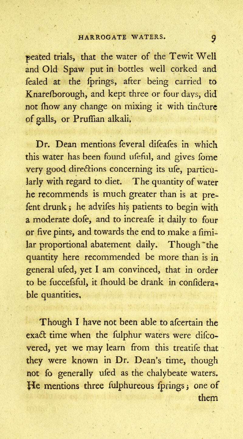 peated trials, that the water of the Tewit Well and Old Spaw put in bottles well corked and fealed at the fprings, after being carried to Knarefborough, and kept three or four days, did not fhow any change on mixing it with tin&ure of galls, or Pruffian alkali. Dr. Dean mentions feveral difeafes in which this water has been found ufeful, and gives fome very good directions concerning its ufe, particu- larly with regard to diet. The quantity of water he recommends is much greater than is at pre- fent drunk; he advifes his patients to begin with a moderate dofe, and to increafe it daily to four or five pints, and towards the end to make a fimi- lar proportional abatement daily. Though the quantity here recommended be more than is in general ufed, yet I am convinced, that in order to be fuccefsful, it fhould be drank in confidera^ hie quantities. Though I have not been able to afcertain the exaCt time when the fulphur waters were difco- vered, yet we may learn from this treatife that they were known in Dr. Dean’s time, though not fo generally ufed as the chalybeate waters, fie mentions three fulphureous fprings 5 one of them