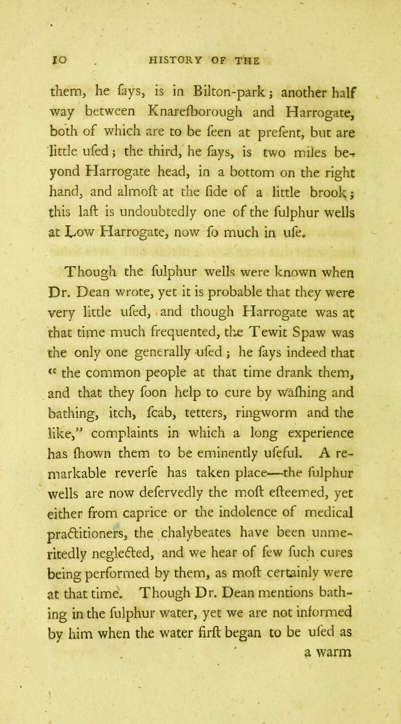 them, he fays, is in Bilton-park; another half way between Knarelborough and Harrogate, both of which are to be feen at prefent, but are little ufed; the third, he fays, is two miles be-r yond Harrogate head, in a bottom on the right hand, and almoft at the fide of a little brook; this laft is undoubtedly one of the fulphur wells at Low Harrogate, now fo much in ufe. Though the fulphur wells were known when Dr. Dean wrote, yet it is probable that they were very little ufed, and though Harrogate was at that time much frequented, the Tewit Spaw was the only one generally -ufed ; he fays indeed that cc the common people at that time drank them, and that they foon help to cure by walking and bathing, itch, fcab, tetters, ringworm and the like,” complaints in wThich a long experience has fhown them to be eminently ufeful. A re- markable reverfe has taken place—the fulphur wells are now defervedly the molt efteemed, yet either from caprice or the indolence of medical pra&itioners, the chalybeates have been unme- ritedly negle&ed, and we hear of few fuch cures being performed by them, as moft certainly were at that time. Though Dr. Dean mentions bath- ing in the fulphur water, yet we are not informed by him when the water firft began to be ufed as a warm