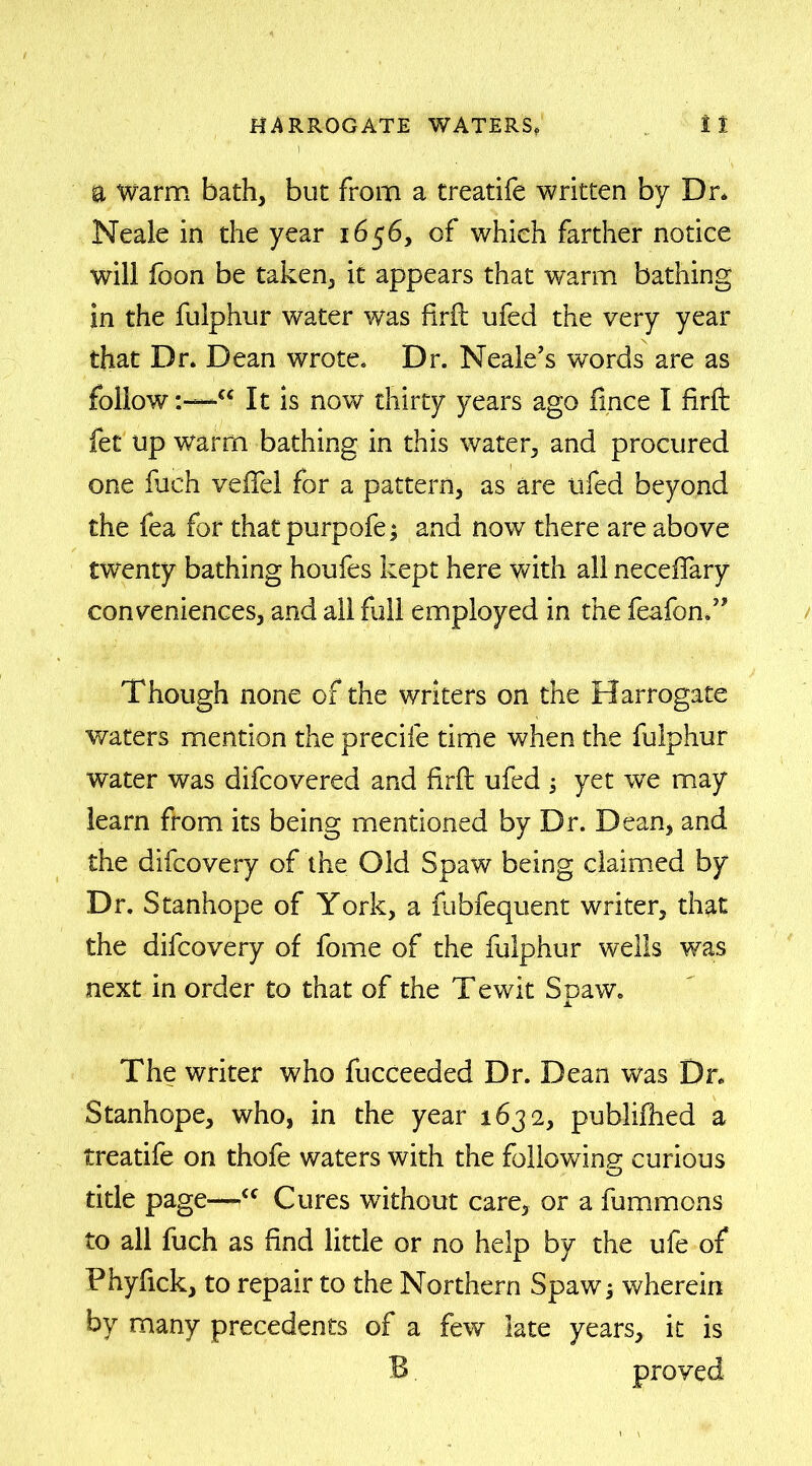 a Warm bath, but from a treatife written by Dr* Neale in the year 1656, of which farther notice will foon be taken, it appears that warm bathing in the fulphur water was firil ufed the very year that Dr* Dean wrote* Dr. Neale’s words are as follow-w It is now thirty years ago fince I firft fet up warm bathing in this water, and procured one fuch veffel for a pattern, as are ufed beyond the fea for thatpurpofe; and now there are above twenty bathing houfes kept here with all neceffary conveniences, and all full employed in the feafon.” Though none of the writers on the Harrogate waters mention the precife time when the fulphur water was difcovered and firfl ufed yet we may learn from its being mentioned by Dr. Dean, and the difcovery of the Old Spaw being claimed by Dr. Stanhope of York, a fubfequent writer, that the difcovery of fome of the fulphur wells was next in order £0 that of the Tewit Spaw. The writer who fucceeded Dr. Dean was Dr. Stanhope, who, in the year 1632, publiihed a treatife on thofe waters with the following curious title page—<( Cures without care, or a fummons to all fuch as find little or no help by the ufe of Fhyfick, to repair to the Northern Spaw; wherein by many precedents of a few late years, it is B. proved