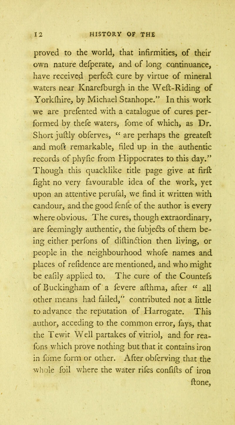proved to the world, that infirmities, of their own nature defperate, and of long continuance, have received perfect cure by virtue of mineral waters near Knarefburgh in the Weft-Riding of Yorkfhire, by Michael Stanhope.” In this work we are prefented with a catalogue of cures per- formed by thefe waters, fome of which, as Dr. Short juftly obferves, cc are perhaps the greateft and moft remarkable, filed up in the authentic records of phyfic from Hippocrates to this day.” Though this quacklike title page give at firft fight no very favourable idea of the work, yet upon an attentive perufal, we find it written with candour, and the good fenfe of the author is every where obvious. The cures, though extraordinary, are feemingly authentic, the fubjedts of them be- ing either perfons of diftindtion then living, or people in the neighbourhood whofe names and places of refidence are mentioned, and who might be eafily applied to. The cure of the Countefs of Buckingham of a fevere afthma, after “ all other means had failed,” contributed not a little to advance the reputation of Harrogate. This author, acceding to the common error, fays, that the Tewit W ell partakes of vitriol, and for rea~ fons which prove nothing but that it contains iron in fome form or other. After obferving that the whole foil where the water rifes confifts of iron ftone.
