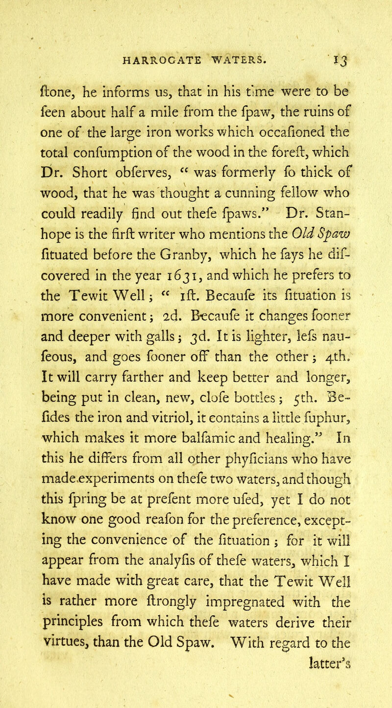 ftone, he informs us, that in his time were to be feen about half a mile from the fpaw, the ruins of one of the large iron works which oceafioned the total confumption of the wood in the foreil, which Dr. Short obferves, cc was formerly fo thick of wood, that he was thought a cunning fellow who could readily find out thefe fpaws.” Dr. Stan- hope is the firft writer who mentions the Old Spaw fituated before the Granby, which he fays he dis- covered in the year 1631, and which he prefers to the Tewit Well cc ift. Becaufe its flotation is more convenient; 2d. Becaufe it changes fooner and deeper with galls $ 3d. It is lighter, lefs nau- feous, and goes fooner off than the other; 4th. It will carry farther and keep better and longer, being put in clean, new, clofe bottles; 5th. Be- fides the iron and vitriol, it contains a little fuphur, which makes it more balfamicand healing.” In this he differs from all other phyficians who have made,experiments on thefe two waters, and though this fpring be at prefent more ufed, yet I do not know one good reafon for the preference, except- ing the convenience of the fituation ; for it will appear from the analyfis of thefe waters, which I have made with great care, that the Tewit Well is rather more flrongly impregnated with the principles from which thefe waters derive their virtues, than the Old Spaw. With regard to the latter’s