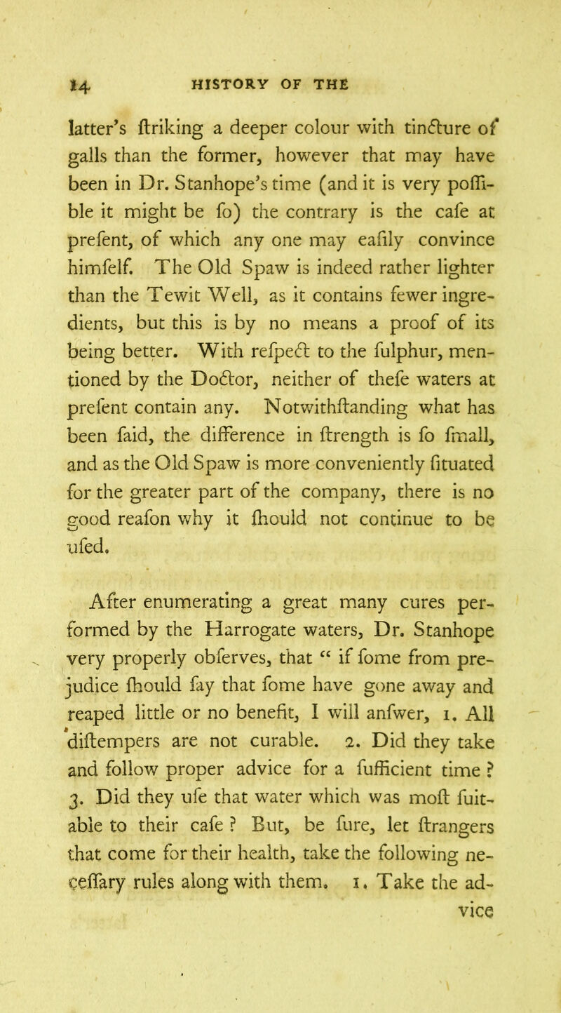 latter’s firiking a deeper colour with tindure of* galls than the former, however that may have been in Dr. Stanhope’s time (and it is very poffi- ble it might be fo) the contrary is the cafe at prefent, of which any one may eafily convince himfelf. The Old Spaw is indeed rather lighter than the Tewit Well, as it contains fewer ingre- dients, but this is by no means a proof of its being better. With refped to the fulphur, men- tioned by the Dodor, neither of thefe waters at prefent contain any. Notwithftanding what has been faid, the difference in ftrength is fo fmall, and as the Old Spaw is more conveniently fituated for the greater part of the company, there is no good reafon why it fhould not continue to be ufed. After enumerating a great many cures per- formed by the Harrogate waters. Dr. Stanhope very properly obferves, that “ if fome from pre- judice fhould fay that fome have gone away and reaped little or no benefit, I will anfwer, i. All diftempers are not curable. 2. Did they take and follow proper advice for a fufiicient time ? 3. Did they ufe that water which was moft fuit- abie to their cafe ? But, be fure, let Grangers that come for their health, take the following ne- ceffary rules along with them. 1. Take the ad- vice