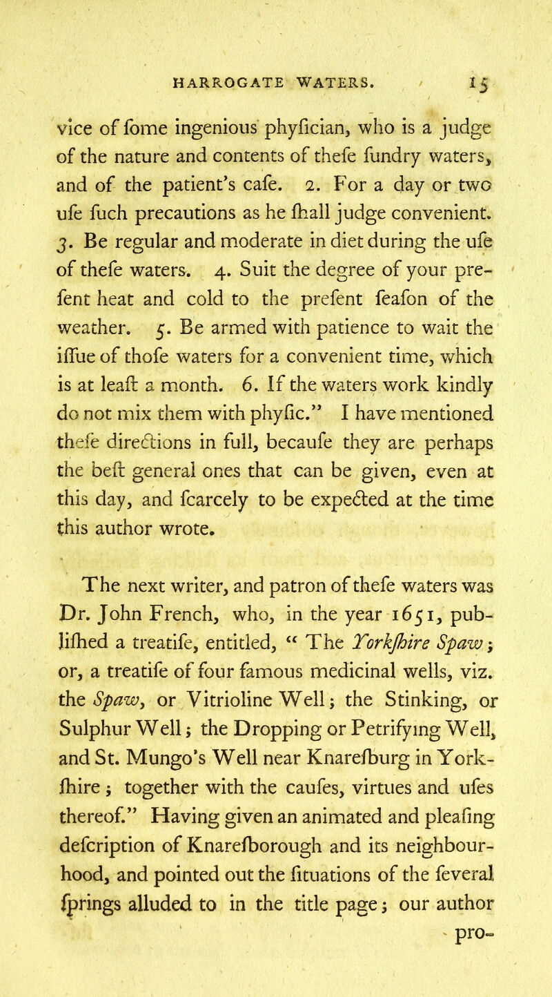 vice of fome ingenious phyfician, who is a judge of the nature and contents of thefe fundry waters, and of the patient’s cafe. 2. For a day or two ufe fuch precautions as he fhall judge convenient. 3. Be regular and moderate in diet during the ufe of thefe waters. 4. Suit the degree of your pre- fent heat and cold to the prefent feafon of the weather. 5. Be armed with patience to wait the idiie of thofe waters for a convenient time, which is at lead a month, 6. If the waters work kindly do not mix them with phyfic.” I have mentioned thefe directions in full, becaufe they are perhaps the bed general ones that can be given, even at this day, and fcarcely to be expe&ed at the time this author wrote. The next writer, and patron of thefe waters was Dr. John French, who, in the year 1651, pub- lifhed a treatife, entitled, “ The Torkfhire Spaw; or, a treatife of four famous medicinal wells, viz. the Spaw, or Vitrioline Well; the Stinking, or Sulphur Well; the Dropping or Petrifying Well, and St. Mungo’s Well near Knarefburg in York- fhire ; together with the caufes, virtues and ufes thereof.” Having given an animated and pleafing defcription of Knarefborough and its neighbour- hood, and pointed out the fituations of the feveral fprings alluded to in the title page 3 our author pro-