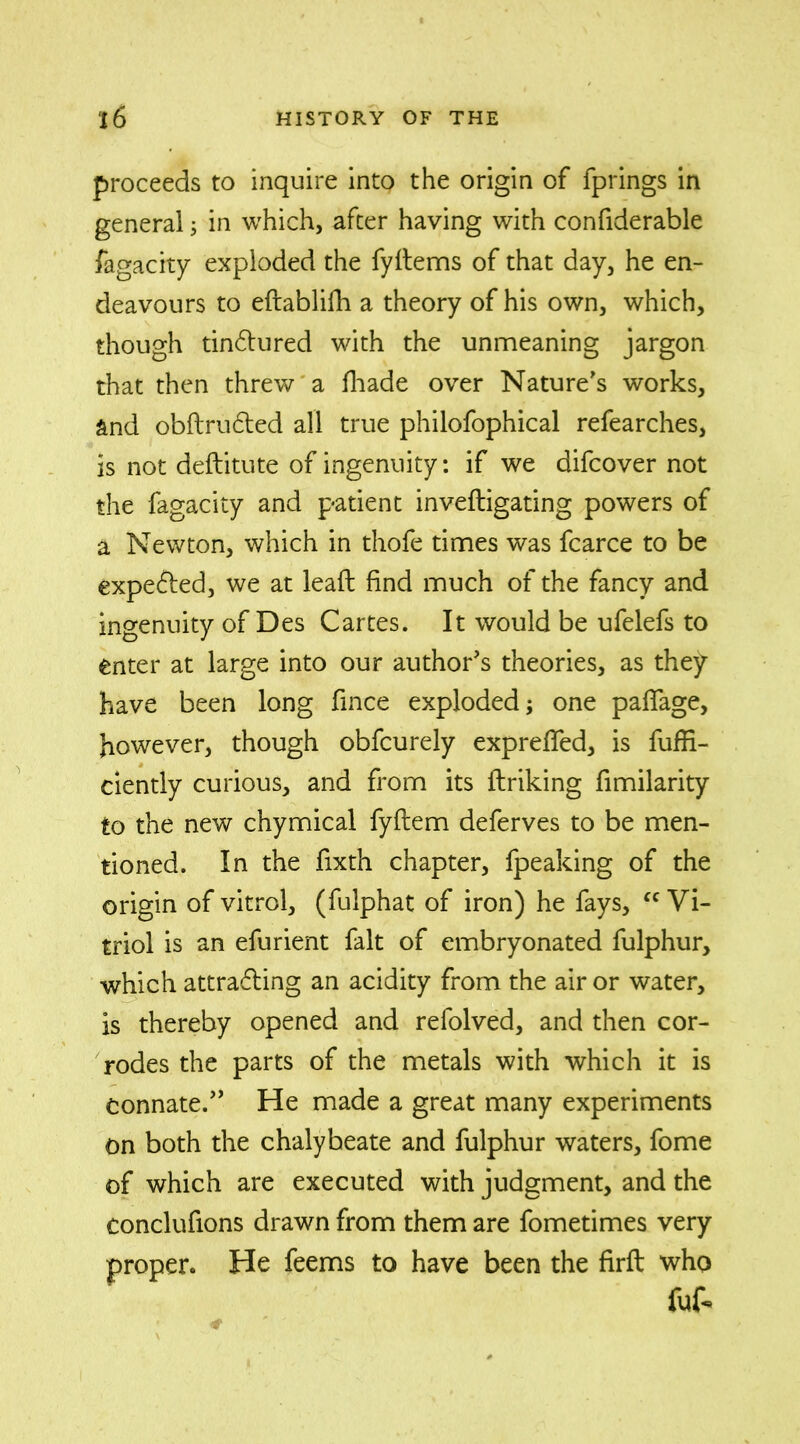 proceeds to inquire into the origin of fprings in general; in which, after having with confiderable fagacity exploded the fyflems of that day, he en- deavours to eflablifh a theory of his own, which, though tin&ured with the unmeaning jargon that then threw a fhade over Nature's works, and obflrudled all true philofophical refearches, is not deftitute of ingenuity: if we difcover not the fagacity and patient inveftigating powers of a Newton, which in thofe times was fcarce to be expefted, we at lead find much of the fancy and ingenuity of Des Cartes. It would be ufelefs to enter at large into our author's theories, as they have been long fince exploded; one paflage, however, though obfcurely exprefled, is fuffi- ciently curious, and from its linking fimilarity to the new chymical fyflem deferves to be men- tioned. In the fixth chapter, fpeaking of the origin of vitrol, (fulphat of iron) he fays, fC Vi- triol is an efurient fait of embryonated fulphur, which attracting an acidity from the air or water, is thereby opened and refolved, and then cor- rodes the parts of the metals with which it is connate. He made a great many experiments on both the chalybeate and fulphur waters, fome of which are executed with judgment, and the conclufions drawn from them are fometimes very proper. He feems to have been the firft who fuf.