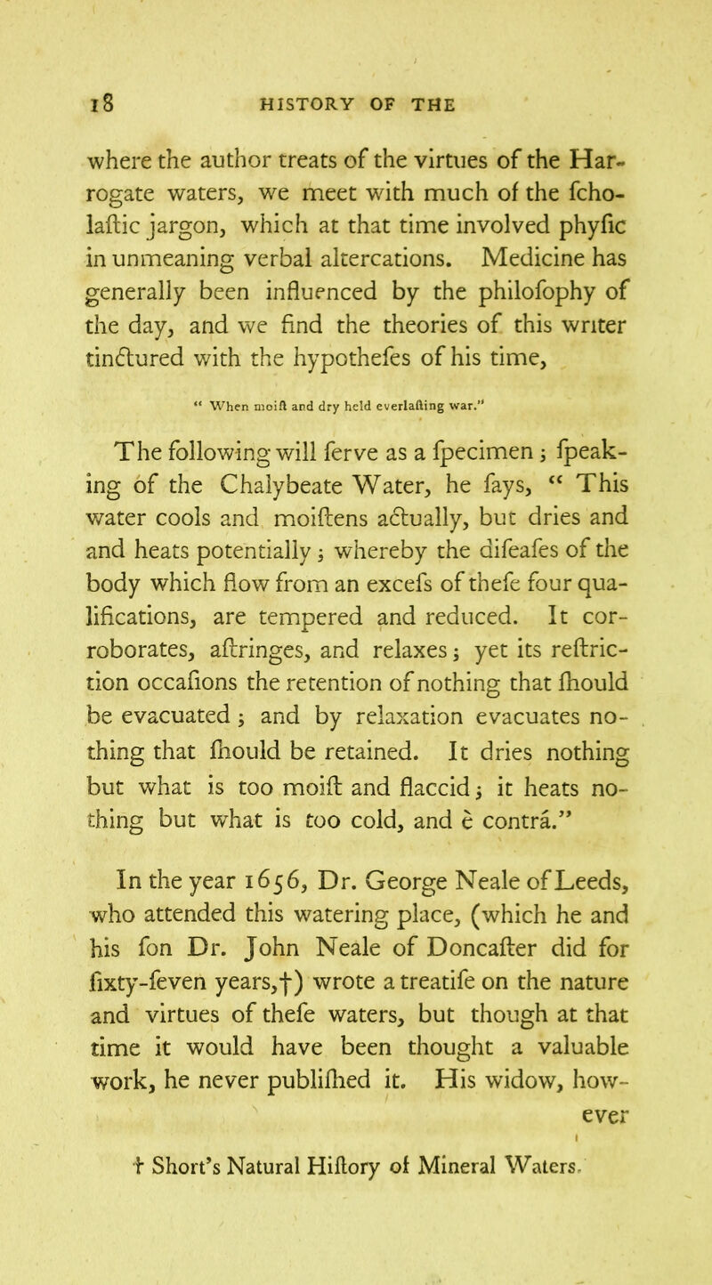 where the author treats of the virtues of the Har- rogate waters, we meet with much of the fcho- laftic jargon, which at that time involved phyfic in unmeaning verbal altercations. Medicine has generally been influenced by the philofophy of the day, and we find the theories of this writer tinctured with the hypothefes of his time, “ When moift and dry held everlafting war. The following will ferve as a fpecimen; fpeak- ing of the Chalybeate Water, he fays, “ This water cools and moiflens actually, but dries and and heats potentially ; whereby the aifeafes of the body which flow from an excefs of thefe four qua- lifications, are tempered and reduced. It cor- roborates, aftringes, and relaxes; yet its reftric- tion occafions the retention of nothing that fhould be evacuated ; and by relaxation evacuates no- thing that fnould be retained. It dries nothing but what is too moift and flaccid it heats no- thing but what is too cold, and e contra.” In the year 1656, Dr. George Neale of Leeds, who attended this watering place, (which he and his fon Dr. John Neale of Doncafter did for lixty-feven years,f) wrote a treatife on the nature and virtues of thefe waters, but though at that time it would have been thought a valuable work, he never publifhed it. His widow, how- ever t Short’s Natural Hiflory of Mineral Waters-