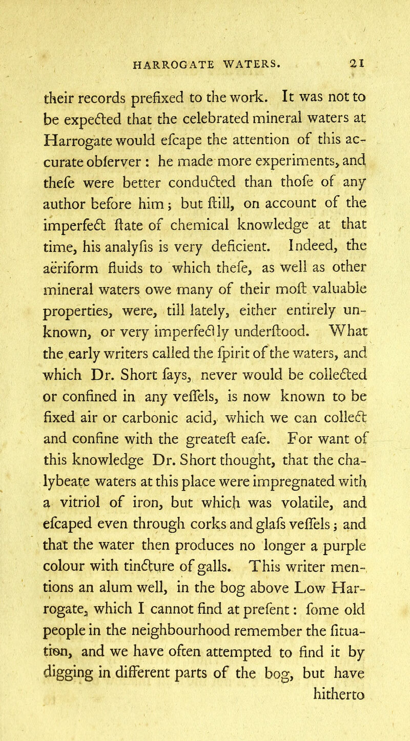 their records prefixed to the work. It was not to be expedted that the celebrated mineral waters at Harrogate would efcape the attention of this ac- curate obferver : he made more experiments* and thefe were better conducted than thofe of any author before him but ftill, on account of the imperfedt ffate of chemical knowledge at that time, his analyfis is very deficient. Indeed, the aeriform fluids to which thefe, as well as other mineral waters owe many of their moft valuable properties, were, till lately, either entirely un- known, or very imperfedlly underftood. What the early writers called the fpirit of the waters, and which Dr. Short fays, never would be colledted or confined in any veffels, is now known to be fixed air or carbonic acid, which we can colledt and confine with the greateft eafe. For want of this knowledge Dr. Short thought, that the cha- lybeate waters at this place were impregnated with a vitriol of iron, but which was volatile, and efcaped even through corks and glafs veflels; and that the water then produces no longer a purple colour with tindiure of galls. This writer men- tions an alum well, in the bog above Low Har- rogate, which I cannot find at prefent: fome old people in the neighbourhood remember the fit na- tion, and we have often attempted to find it by digging in different parts of the bog, but have hitherto