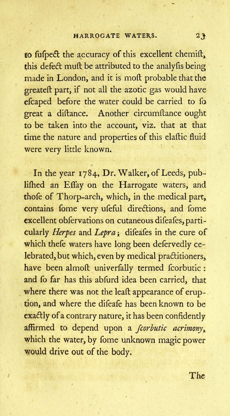 to fufpeft the accuracy of this excellent chemift, this defeCt muft be attributed to the analyfis being made in London, and it is mo ft probable that the greateft part, if not all the azotic gas would have efcaped before the water could be carried to fo great a diftance. Another circumftance ought to be taken into the account, viz. that at that time the nature and properties of this elaftic fluid were very little known. In the year 1784, Dr. Walker, of Leeds, pub- liftied an Eflay on the Harrogate waters, and thofe of Thorp-arch, which, in the medical part, contains fome very ufeful directions, and fome excellent obfervations on cutaneous difeafes, parti- cularly Herpes and Lepra y difeafes in the cure of which thefe waters have long been defervedly ce- lebrated, but which, even by medical practitioners, have been almoft univerfally termed fcorbutic : and fo far has this abfurd idea been carried, that where there was not the leaft appearance of erup- tion, and where the difeafe has been known to be exaCtly of a contrary nature, it has been confidently affirmed to depend upon a fcorbutic acrimony, which the water, by fome unknown magic power Would drive out of the body.