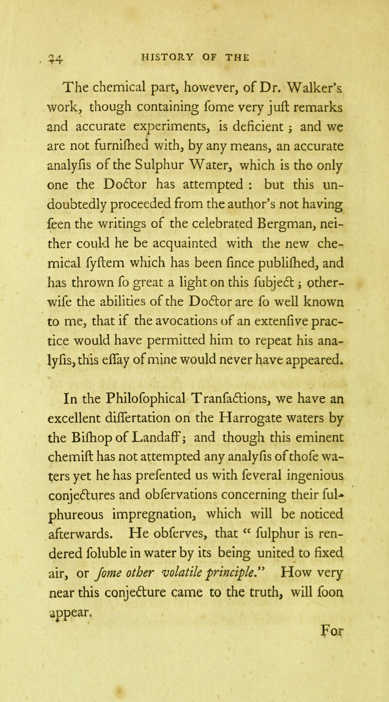 The chemical part, however, of Dr. Walker’s work, though containing fome very juft remarks and accurate experiments, is deficient; and we are not furnifhed with, by any means, an accurate analyfis of the Sulphur Water, which is the only one the Dodtor has attempted : but this un- doubtedly proceeded from the author’s not having feen the writings of the celebrated Bergman, nei- ther could he be acquainted with the new che- mical fyftem which has been fince publiftied, and has thrown fo great a light on this fubjedt other- wife the abilities of the Dodtor are fo well known to me, that if the avocations of an extenfive prac- tice would have permitted him to repeat his ana- lyfis, this efiay of mine would never have appeared. In the Philofophical Tranfadtions, we have an excellent difiertation on the Harrogate waters by the Bilhop of Landaff; and though this eminent chemift has not attempted any analyfis of thofe wa- ters yet he has prefented us with feveral ingenious conjedtures and obfervations concerning their ful* phureous impregnation, which will be noticed afterwards. He obferves, that<c fulphur is ren- dered foluble in water by its being united to fixed air, or fome other volatile principle.” How very near this conjedture came to the truth, will foon For