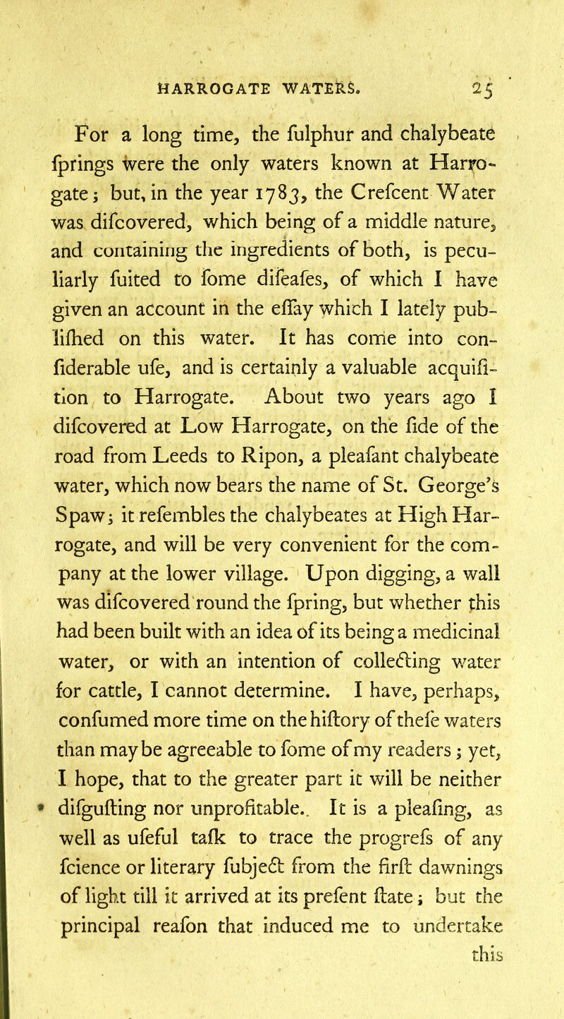 For a long time, the fulphur and chalybeate fprings were the only waters known at Harro- gate; but, in the year 1783, the Crefcent Water was difcovered, which being of a middle nature, and containing the ingredients of both, is pecu- liarly fuited to fome difeafes, of which I have given an account in the efiay which I lately pub- lifhed on this water. It has come into con- fiderable ufe, and is certainly a valuable acquifi- tion to Harrogate. About two years ago I difcovered at Low Harrogate, on the fide of the road from Leeds to Ripon, a pleafant chalybeate water, which now bears the name of St. George’s Spaw; it refembles the chalybeates at High Har- rogate, and will be very convenient for the com- pany at the lower village. Upon digging, a wall was difcovered round the fpring, but whether this had been built with an idea of its being a medicinal water, or with an intention of colleding water for cattle, I cannot determine. I have, perhaps, confumed more time on the hiflory of thefe waters than maybe agreeable to fome of my readers; yet, I hope, that to the greater part it will be neither • difgufting nor unprofitable.. It is a pleafmg, as well as ufeful talk to trace the progrefs of any fcience or literary fubjed from the firfc dawnings of light till it arrived at its prefent Hate; but the principal reafon that induced me to undertake this